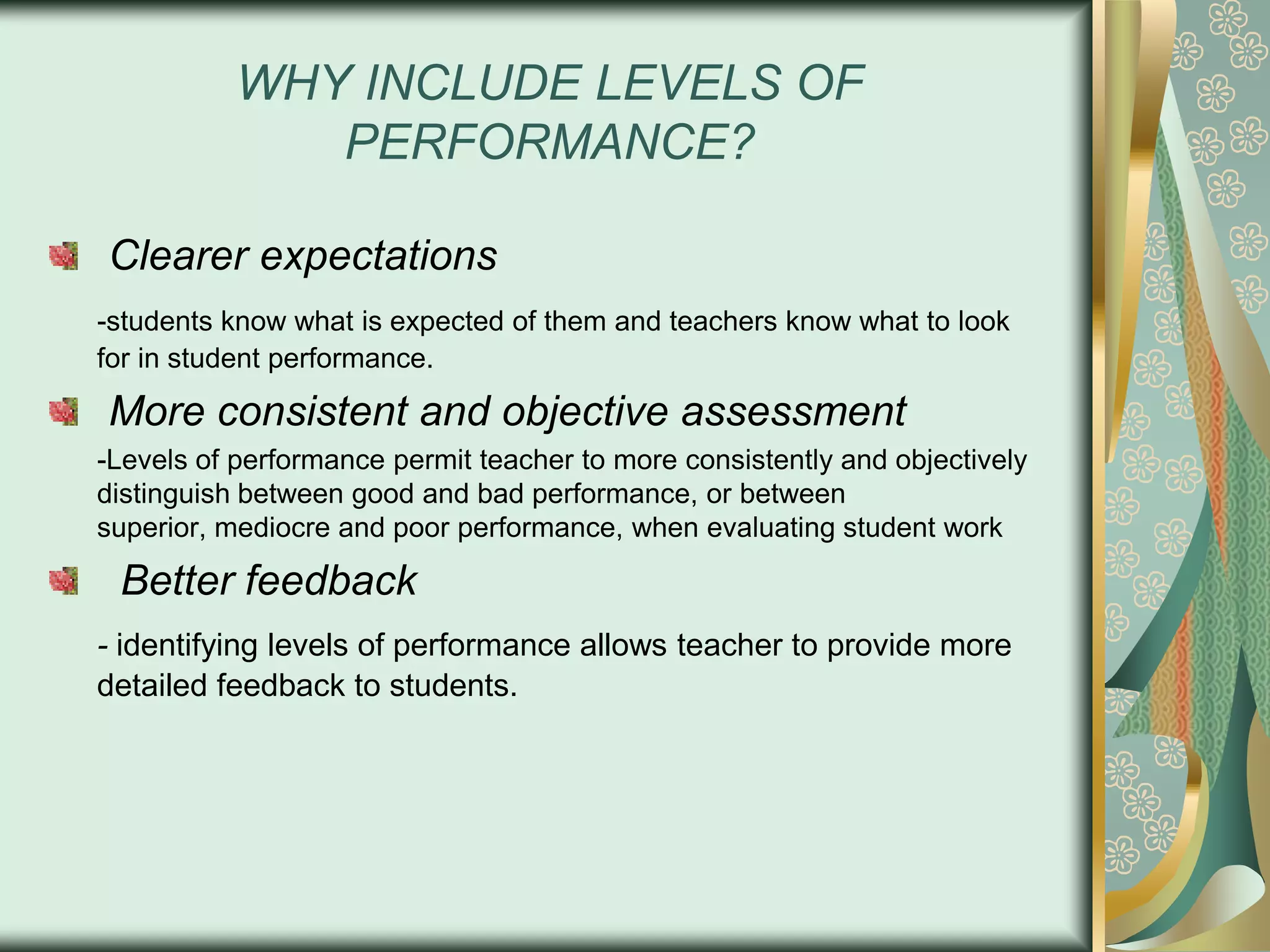 WHY INCLUDE LEVELS OF
PERFORMANCE?
Clearer expectations
-students know what is expected of them and teachers know what to look
for in student performance.

More consistent and objective assessment
-Levels of performance permit teacher to more consistently and objectively
distinguish between good and bad performance, or between
superior, mediocre and poor performance, when evaluating student work

Better feedback
- identifying levels of performance allows teacher to provide more
detailed feedback to students.

 