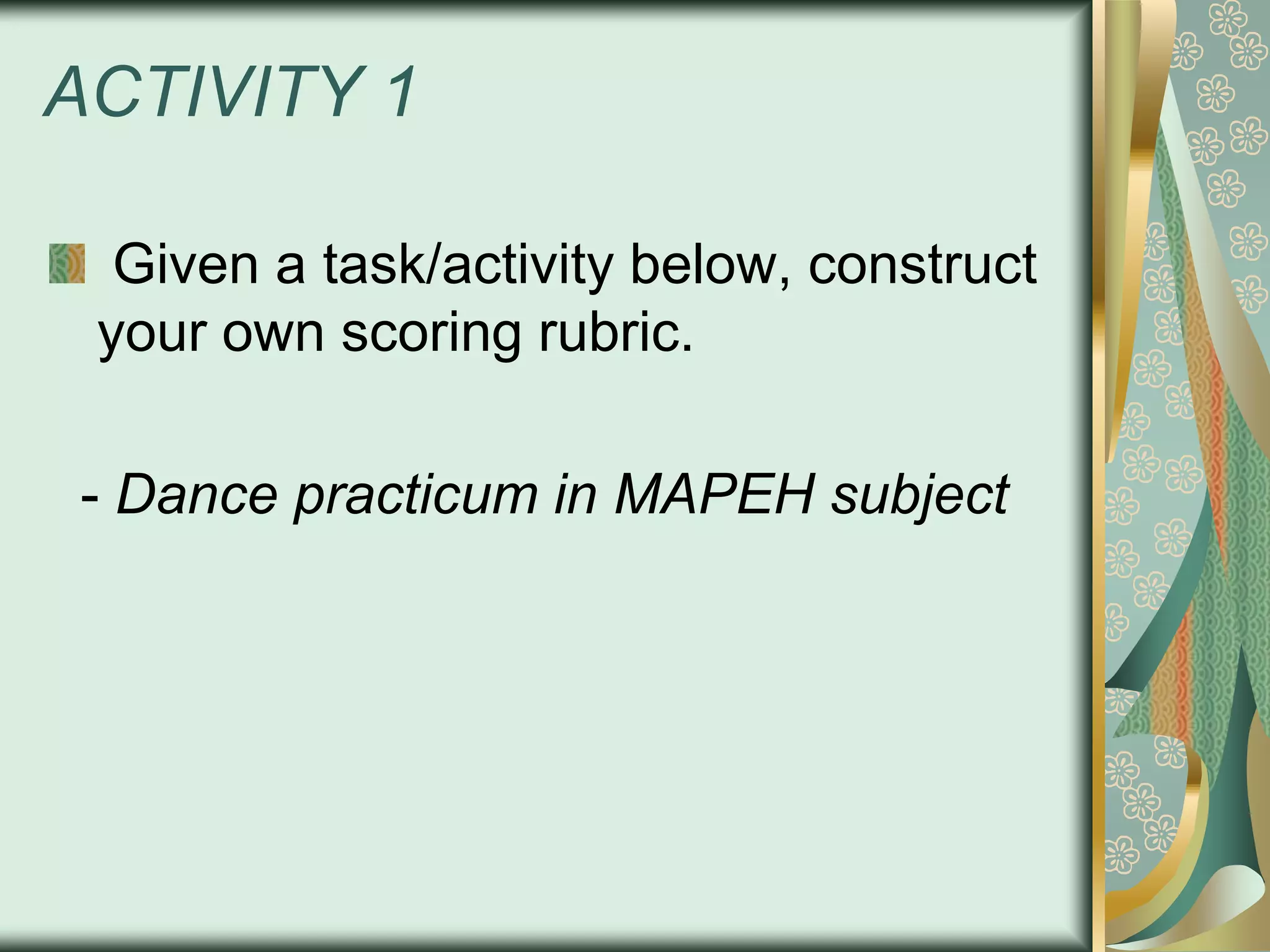 ACTIVITY 1
Given a task/activity below, construct
your own scoring rubric.
- Dance practicum in MAPEH subject

 
