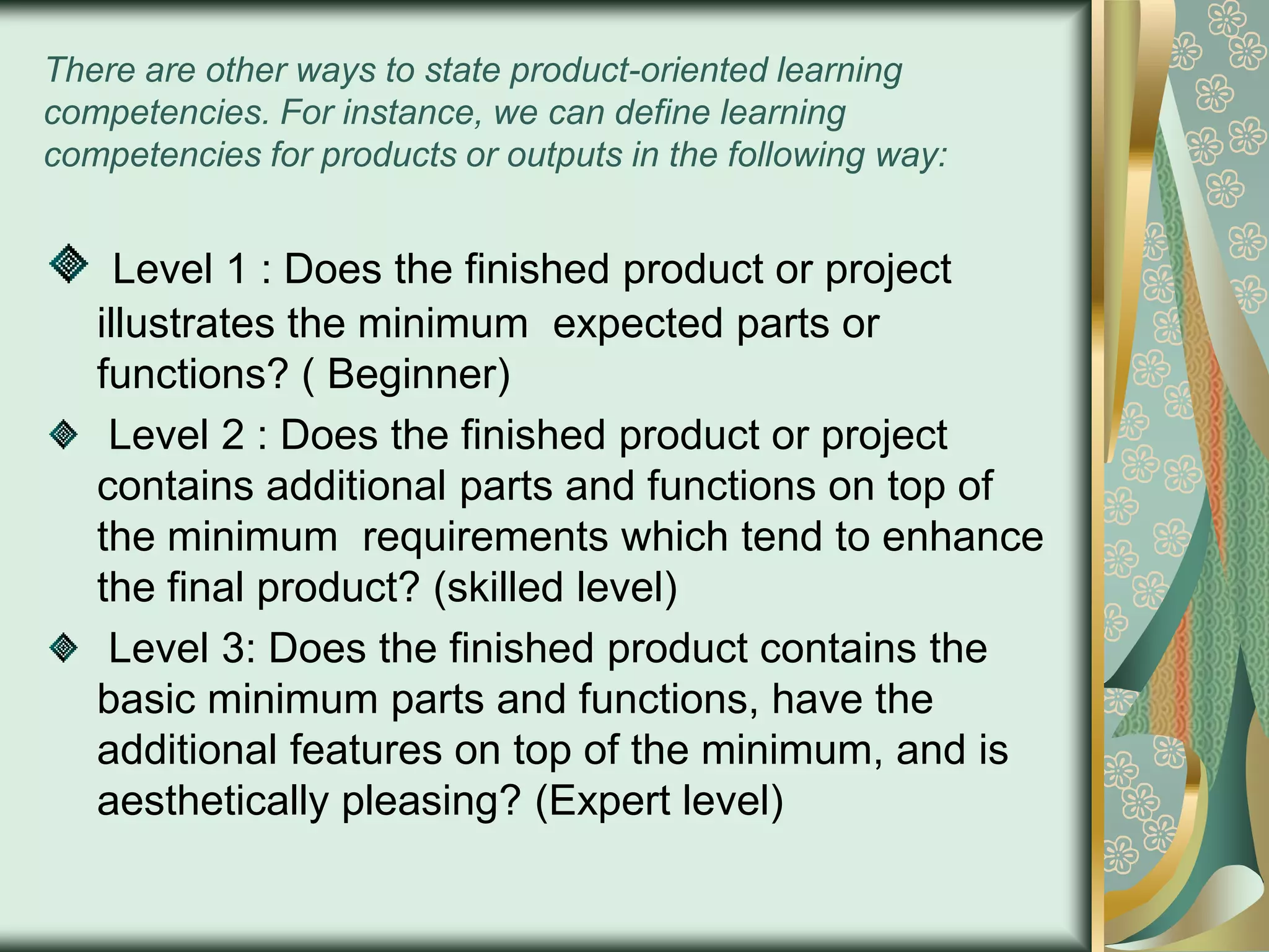 There are other ways to state product-oriented learning
competencies. For instance, we can define learning
competencies for products or outputs in the following way:

Level 1 : Does the finished product or project
illustrates the minimum expected parts or
functions? ( Beginner)
Level 2 : Does the finished product or project
contains additional parts and functions on top of
the minimum requirements which tend to enhance
the final product? (skilled level)
Level 3: Does the finished product contains the
basic minimum parts and functions, have the
additional features on top of the minimum, and is
aesthetically pleasing? (Expert level)

 