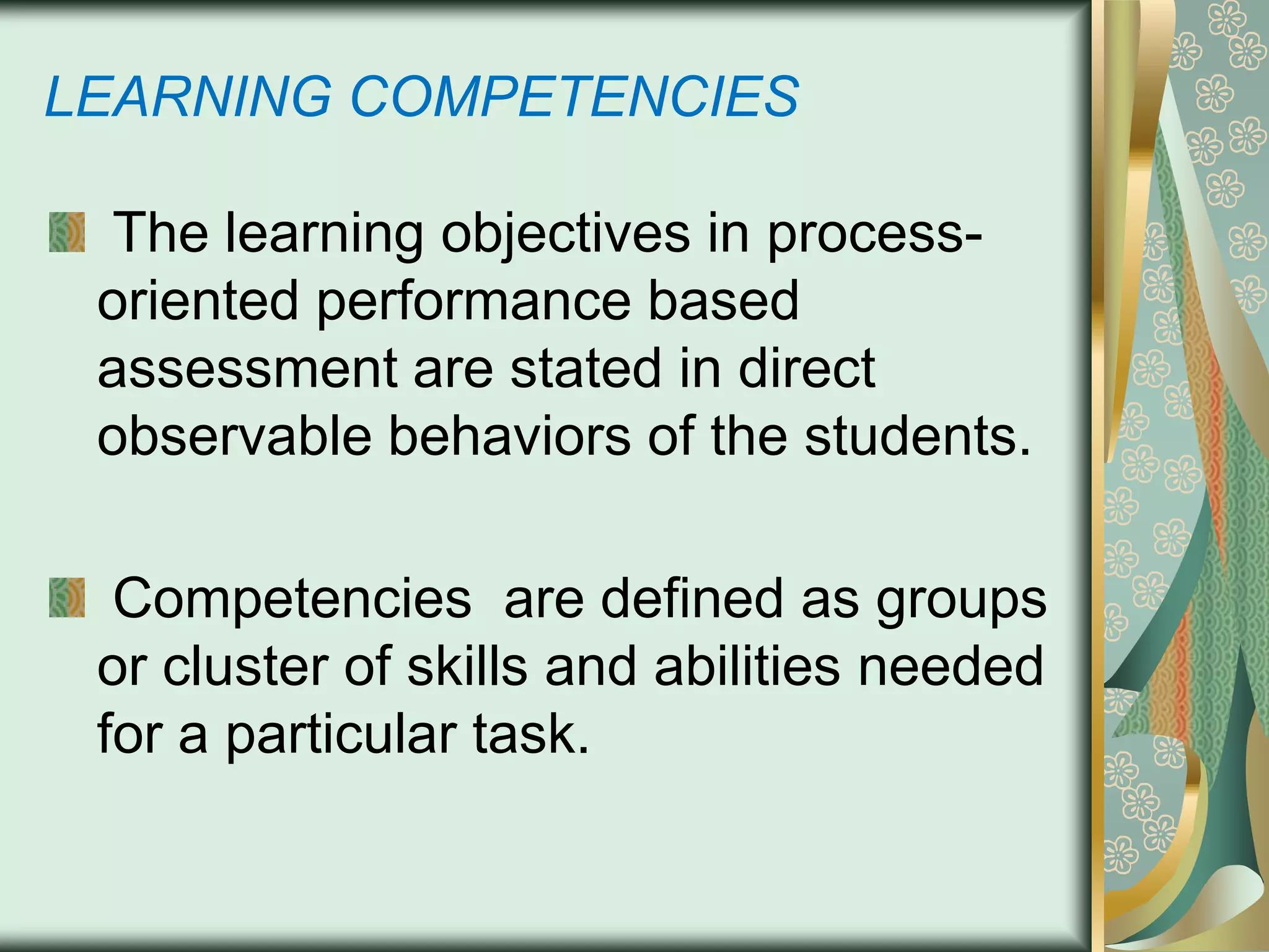 LEARNING COMPETENCIES
The learning objectives in processoriented performance based
assessment are stated in direct
observable behaviors of the students.
Competencies are defined as groups
or cluster of skills and abilities needed
for a particular task.

 