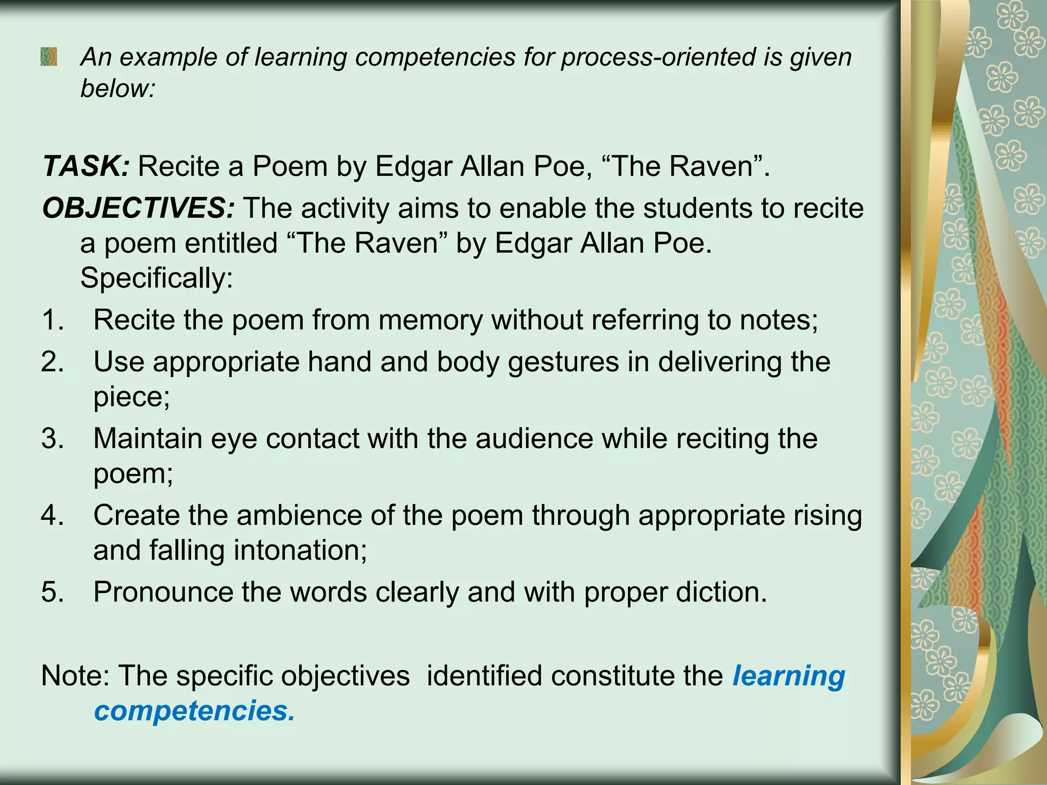 An example of learning competencies for process-oriented is given
below:

TASK: Recite a Poem by Edgar Allan Poe, “The Raven”.
OBJECTIVES: The activity aims to enable the students to recite
a poem entitled “The Raven” by Edgar Allan Poe.
Specifically:
1. Recite the poem from memory without referring to notes;
2. Use appropriate hand and body gestures in delivering the
piece;
3. Maintain eye contact with the audience while reciting the
poem;
4. Create the ambience of the poem through appropriate rising
and falling intonation;
5. Pronounce the words clearly and with proper diction.
Note: The specific objectives identified constitute the learning
competencies.

 