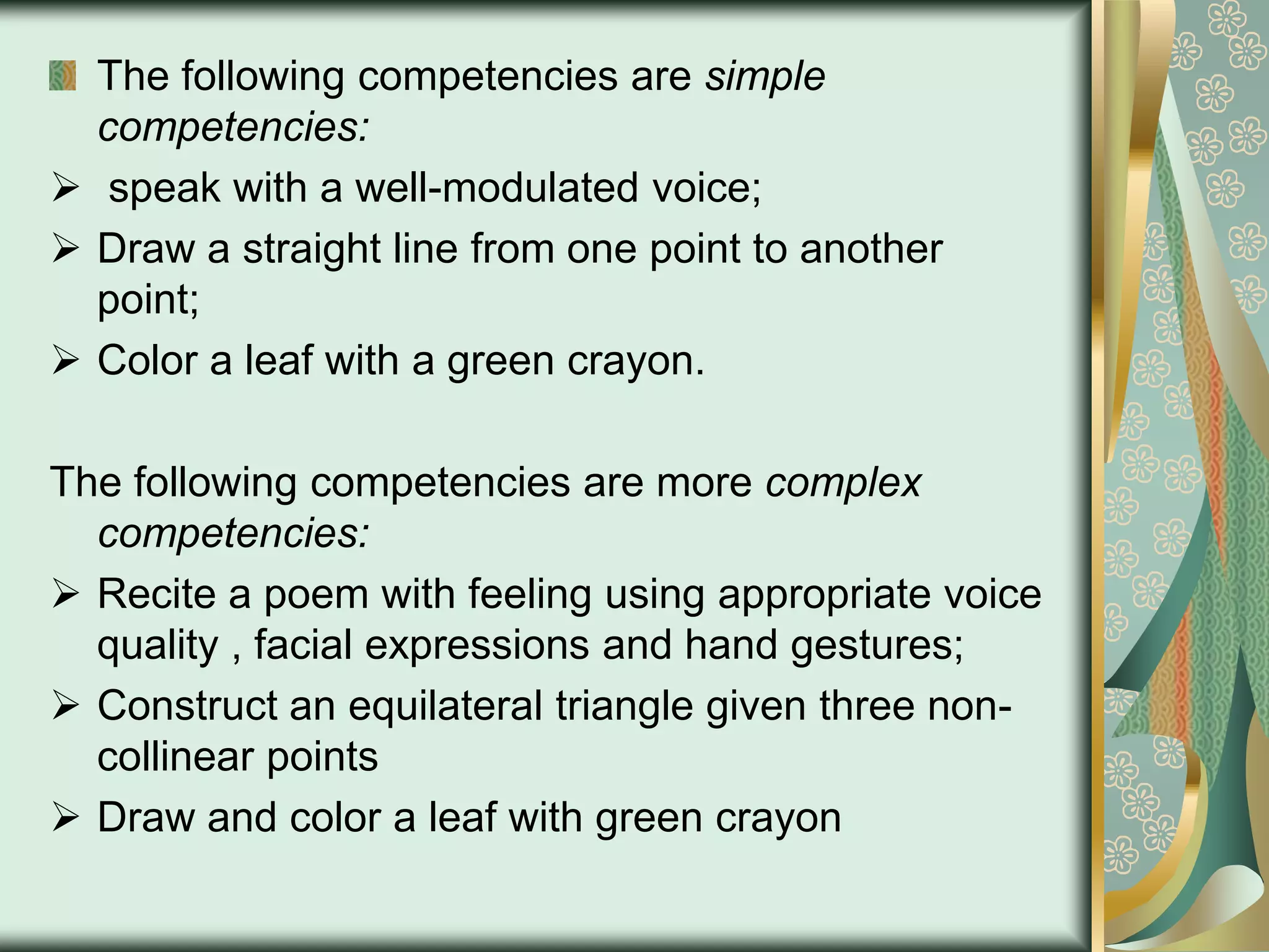 The following competencies are simple
competencies:
 speak with a well-modulated voice;
 Draw a straight line from one point to another
point;
 Color a leaf with a green crayon.
The following competencies are more complex
competencies:
 Recite a poem with feeling using appropriate voice
quality , facial expressions and hand gestures;
 Construct an equilateral triangle given three noncollinear points
 Draw and color a leaf with green crayon

 