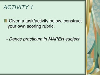 ACTIVITY 1
Given a task/activity below, construct
your own scoring rubric.
- Dance practicum in MAPEH subject

 