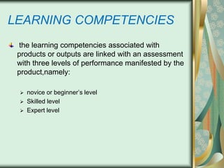 LEARNING COMPETENCIES
the learning competencies associated with
products or outputs are linked with an assessment
with three levels of performance manifested by the
product,namely:




novice or beginner’s level
Skilled level
Expert level

 