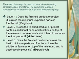 There are other ways to state product-oriented learning
competencies. For instance, we can define learning
competencies for products or outputs in the following way:

Level 1 : Does the finished product or project
illustrates the minimum expected parts or
functions? ( Beginner)
Level 2 : Does the finished product or project
contains additional parts and functions on top of
the minimum requirements which tend to enhance
the final product? (skilled level)
Level 3: Does the finished product contains the
basic minimum parts and functions, have the
additional features on top of the minimum, and is
aesthetically pleasing? (Expert level)

 