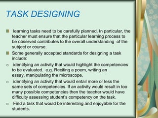 TASK DESIGNING
learning tasks need to be carefully planned. In particular, the
teacher must ensure that the particular learning process to
be observed contributes to the overall understanding of the
subject or course.
Some generally accepted standards for designing a task
include:
o identifying an activity that would highlight the competencies
to be evaluated. e.g. Reciting a poem, writing an
essay, manipulating the microscope.
o identifying an activity that would entail more or less the
same sets of competencies. If an activity would result in too
many possible competencies then the teacher would have
difficulty assessing student’s competency on the task.
o Find a task that would be interesting and enjoyable for the
students.

 