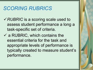 SCORING RUBRICS
RUBRIC is a scoring scale used to
assess student performance a long a
task-specific set of criteria.
 a RUBRIC, which contains the
essential criteria for the task and
appropriate levels of performance is
typically created to measure student’s
performance.

 