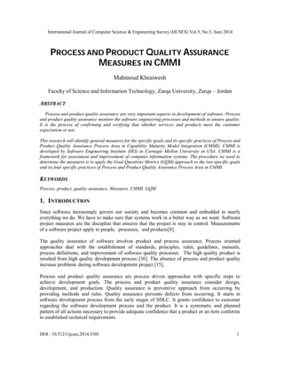 International Journal of Computer Science & Engineering Survey (IJCSES) Vol.5, No.3, June 2014
DOI : 10.5121/ijcses.2014.5301 1
PROCESS AND PRODUCT QUALITY ASSURANCE
MEASURES IN CMMI
Mahmoud Khraiwesh
Faculty of Science and Information Technology, Zarqa University, Zarqa – Jordan
ABSTRACT
Process and product quality assurance are very important aspects in development of software. Process
and product quality assurance monitor the software engineering processes and methods to ensure quality.
It is the process of confirming and verifying that whether services and products meet the customer
expectation or not.
This research will identify general measures for the specific goals and its specific practices of Process and
Product Quality Assurance Process Area in Capability Maturity Model Integration (CMMI). CMMI is
developed by Software Engineering Institute (SEI) in Carnegie Mellon University in USA. CMMI is a
framework for assessment and improvement of computer information systems. The procedure we used to
determine the measures is to apply the Goal Questions Metrics (GQM) approach to the two specific goals
and its four specific practices of Process and Product Quality Assurance Process Area in CMMI.
KEYWORDS
Process, product, quality assurance, Measures, CMMI, GQM.
1. INTRODUCTION
Since software increasingly govern our society and becomes common and embedded in nearly
everything we do. We have to make sure that systems work in a better way as we want. Software
project measures are the discipline that ensures that the project is stay in control. Measurements
of a software project apply to people, processes, and products[8].
The quality assurance of software involves product and process assurance. Process oriented
approaches deal with the establishment of standards, principles, rules, guidelines, manuals,
process definitions, and improvement of software quality processes. The high quality product is
resulted from high quality development process [36]. The absence of process and product quality
increase problems during software development project [15].
Process and product quality assurance are process driven approaches with specific steps to
achieve development goals. The process and product quality assurance consider design,
development, and production. Quality assurance is preventive approach from occurring by
providing methods and rules. Quality assurance prevents defects from occurring. It starts in
software development process from the early stages of SDLC. It grants confidence to customer
regarding the software development process and the product. It is a systematic and planned
pattern of all actions necessary to provide adequate confidence that a product or an item conforms
to established technical requirements.
 