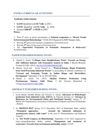 EXTRA CURRICULAR ACTIVITIES
Academic Achievements:
• GATE Qualified with 92 %tile in 2013.
• GATE Qualified with 91 %tile in 2010.
• Secured AIR 85th
in IUEE in 2007.
Prices:
• Won 1st
prize in poster presentation at National symposium on “Recent Trends
In Environmental Biotechnology” 18 Feb 2012 Organized by RIET Kanpur, India.
• Won the 2nd
price in bio business competition at University level.
• Won the 2nd
price in bio-enact at University level.
• Did “Appreciation Programme on Sustainable Management of Biodiversity”
By IGNOU,India.
PAPER PUBLISHED DURING STUDY:
1. Ahmad J, Ansari TA,Biogas from Slaughterhouse Waste: Towards an Energy
Self- Sufficient Industry with Economical Analysis in India. J Microb Biochem
Technol S12:001. (2012) doi:10.4172/1948-5948.S12-001
2. Ahmad Javed and Ansari Touseef A, . “Waste-to-Energy: Biogas Production
from Food-Processing Industrial Wastes” in proceeding of national conference on
“Current and Emerging Trends in Indian Biogas and Bio-fertilizer
Development” September 15 & 16, 2012 IIT Delhi.
3. Ahmad J, Ansari TA (2013) Alkaline Protease Production Using
Proteinaceous Tannery Solid Waste. J Pet Environ Biotechnol 4:
136.doi:10.4172/2157-7463.10001
ABSTRACT PUBLISHED DURING STUDY:
1. Javed ahmad ,Surabhi Mishra and Touseef A. Ansari, Adavances in Biohydrogen
production from industrial waste, ESP-11, In National Seminar on “Advances in
Bioprocess for Environmental Safety and Nutritional Security” during 2nd
-3rd
March 2013 Organized by Association of Biochemical Engineer and Food Technologist
, Kanpur.
2. In “BIOFEST-2012” during 12-13, December, 2012 in Hyderabad, India, entitled
“Strategical approaches towards the industrial utilization of
proteinaceous tannery solid waste” in the area of “Bioremediation and Pollution
Control”.
3. In “3rd World Congress on Biotechnology” September 13-15, 2012 organized by
omics group,Hyderabad (India) entitled “Management and treatment of
wastewater: Towards clean environment and healthy society”, P-210.
 