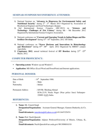 SEMINAR /SYMPOSIUM/CONFERENCE ATTENDED:
1. National Seminar on “Advances in Bioprocess for Environmental Safety and
Nutritional Security” during 2nd
-3rd
March 2013 Organized by Association of
Biochemical Engineer and Food Technologist ,Kanpur.
2. 2nd International Science Congress (ISC-2012) on “Sciences and
Technology- Challenges of 21st Century” during 8th - 9th December 2012
Organized by International Science Congress Association.
3. National conference on “Current and Emerging Trends in Indian Biogas and Bio-
fertilizer Development” during 15th
-16th
September, 2012 IIT Delhi.
4. National conference on “Newer Horizons and Innovations in Biotechnology
and Biosciences” during 07th
-08th
April, 2012 Organized by RBSET campus
Agra,India.
5. Cognizance 2012, annual technical festival of IIT Roorkee during 23rd
-25th
March, 2012.
COMPUTER PROFICIENCY:
• Operating system: Window xp and Window7.
• Application: MS Office (Excel Word and PowerPoint) and Internet applications.
PERSONAL DOSSIER:
Date of Birth : 14th
September 1988.
Sex : Male
Nationality : Indian
Permanent Address : S/O Mr. Mushtaq Ahmad
H.No.2119, Nirala Nagar (Near police lines) Sultanpur-
228001 (U.P.) India.
REFERENCES:
1. Name: Mr. Umesh Singh
Designation/Organization: Assistant General Manager, Gannon Dunkerley & Co.
Ltd.
Email id/contacts: umeshrsingh@yahoo.co.uk/+91 8447155474
2. Name: Prof. Nasib Qureshi
Designation/Organization Adjunct Professor/University of Illinois, Urbana, IL,
USA
Email id/contacts: Nasib.Qureshi@ars.usda.gov/ 0013096816318
 