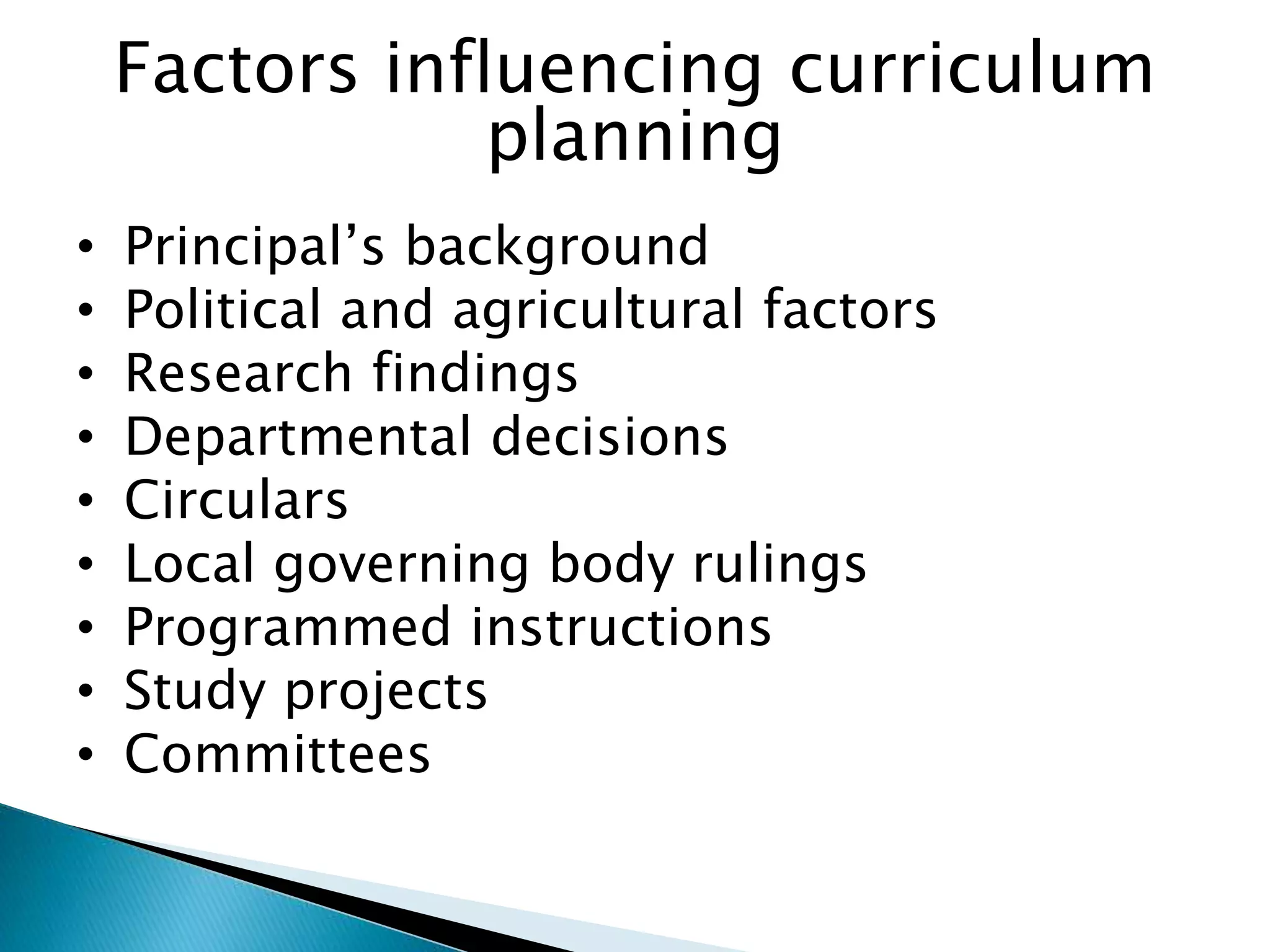 Factors influencing curriculum
planning
• Principal’s background
• Political and agricultural factors
• Research findings
• Departmental decisions
• Circulars
• Local governing body rulings
• Programmed instructions
• Study projects
• Committees
 