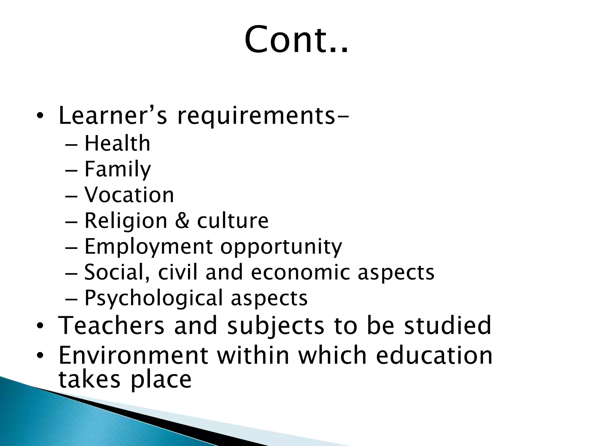 Cont..
• Learner’s requirements-
– Health
– Family
– Vocation
– Religion & culture
– Employment opportunity
– Social, civil and economic aspects
– Psychological aspects
• Teachers and subjects to be studied
• Environment within which education
takes place
 