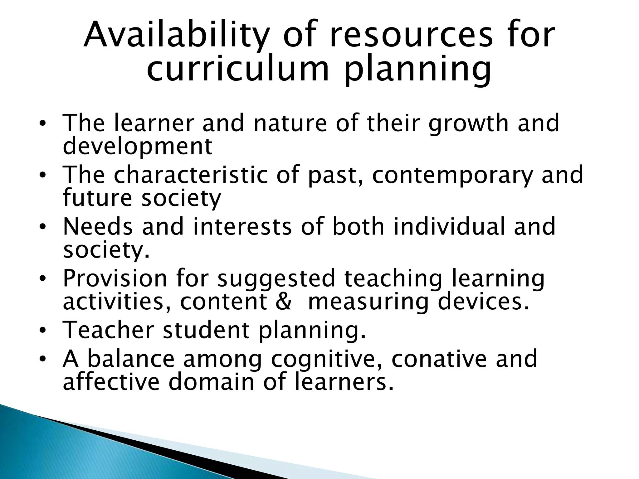 Availability of resources for
curriculum planning
• The learner and nature of their growth and
development
• The characteristic of past, contemporary and
future society
• Needs and interests of both individual and
society.
• Provision for suggested teaching learning
activities, content & measuring devices.
• Teacher student planning.
• A balance among cognitive, conative and
affective domain of learners.
 