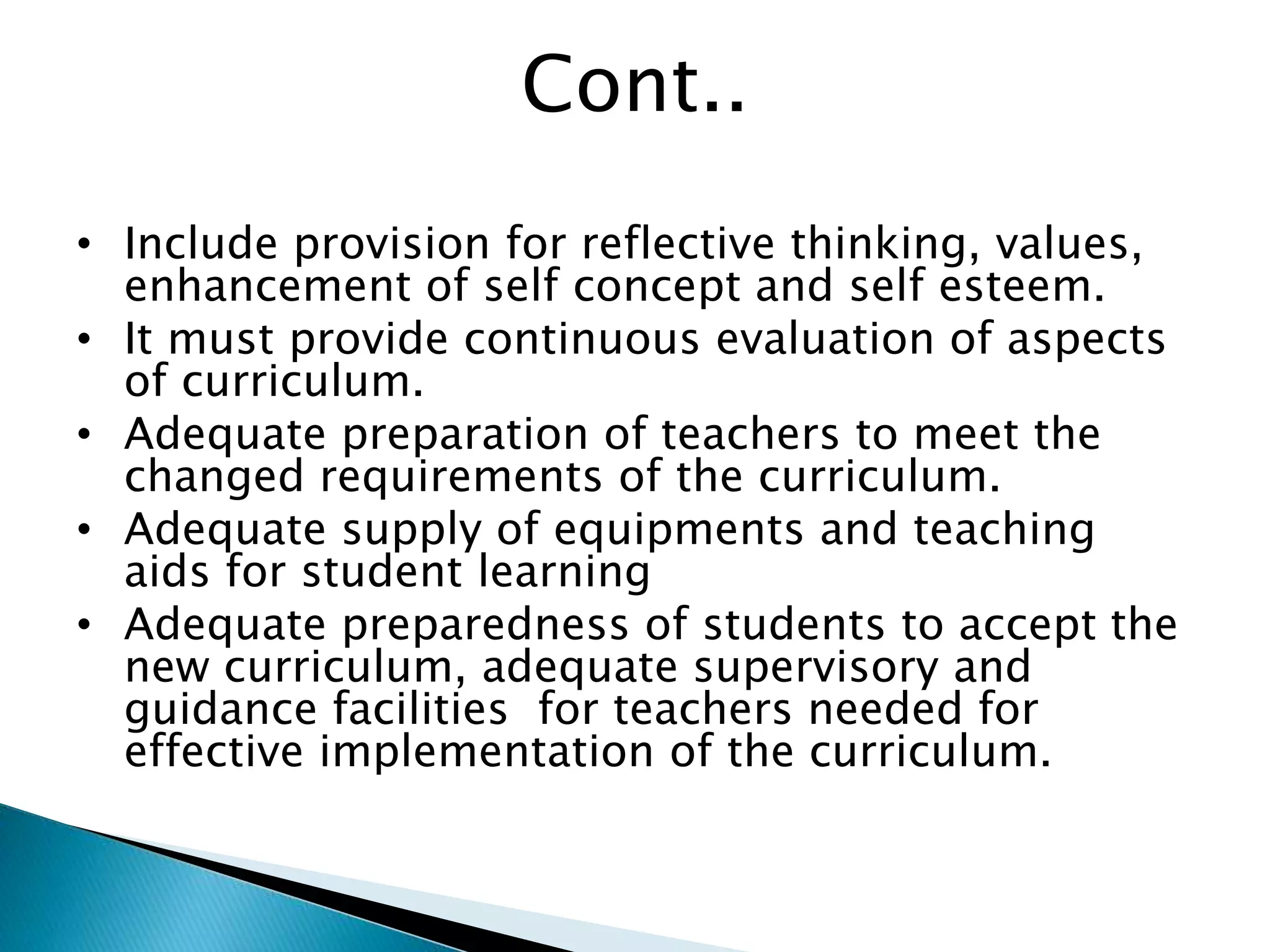Cont..
• Include provision for reflective thinking, values,
enhancement of self concept and self esteem.
• It must provide continuous evaluation of aspects
of curriculum.
• Adequate preparation of teachers to meet the
changed requirements of the curriculum.
• Adequate supply of equipments and teaching
aids for student learning
• Adequate preparedness of students to accept the
new curriculum, adequate supervisory and
guidance facilities for teachers needed for
effective implementation of the curriculum.
 