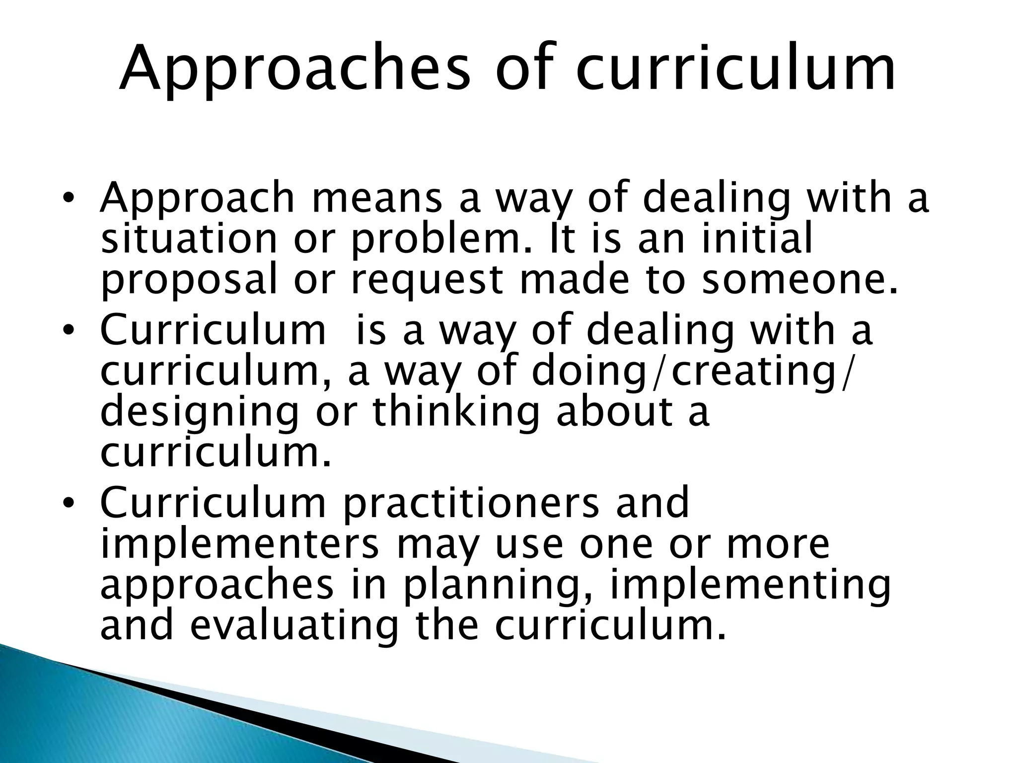 Approaches of curriculum
• Approach means a way of dealing with a
situation or problem. It is an initial
proposal or request made to someone.
• Curriculum is a way of dealing with a
curriculum, a way of doing/creating/
designing or thinking about a
curriculum.
• Curriculum practitioners and
implementers may use one or more
approaches in planning, implementing
and evaluating the curriculum.
 