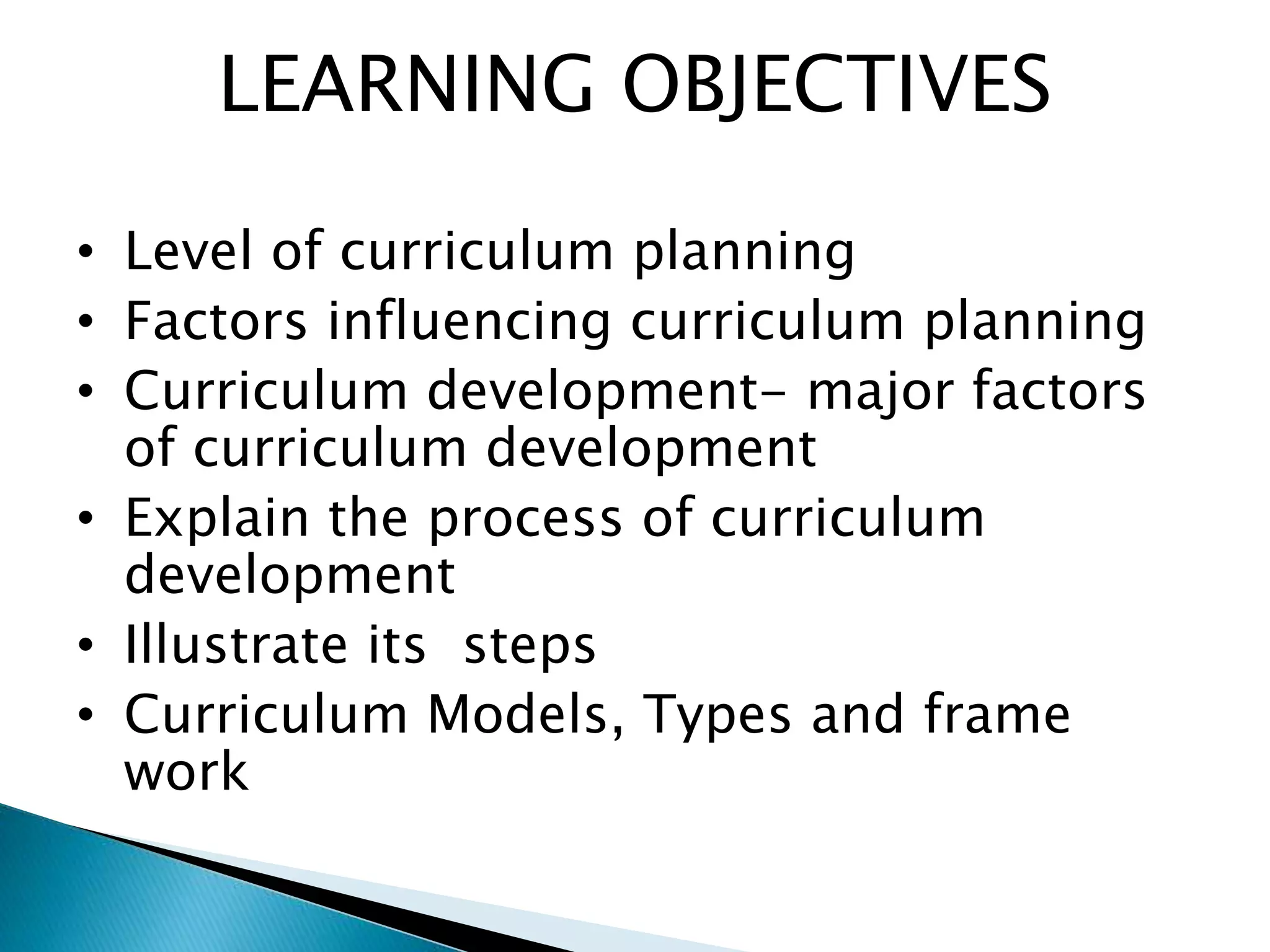 LEARNING OBJECTIVES
• Level of curriculum planning
• Factors influencing curriculum planning
• Curriculum development- major factors
of curriculum development
• Explain the process of curriculum
development
• Illustrate its steps
• Curriculum Models, Types and frame
work
 