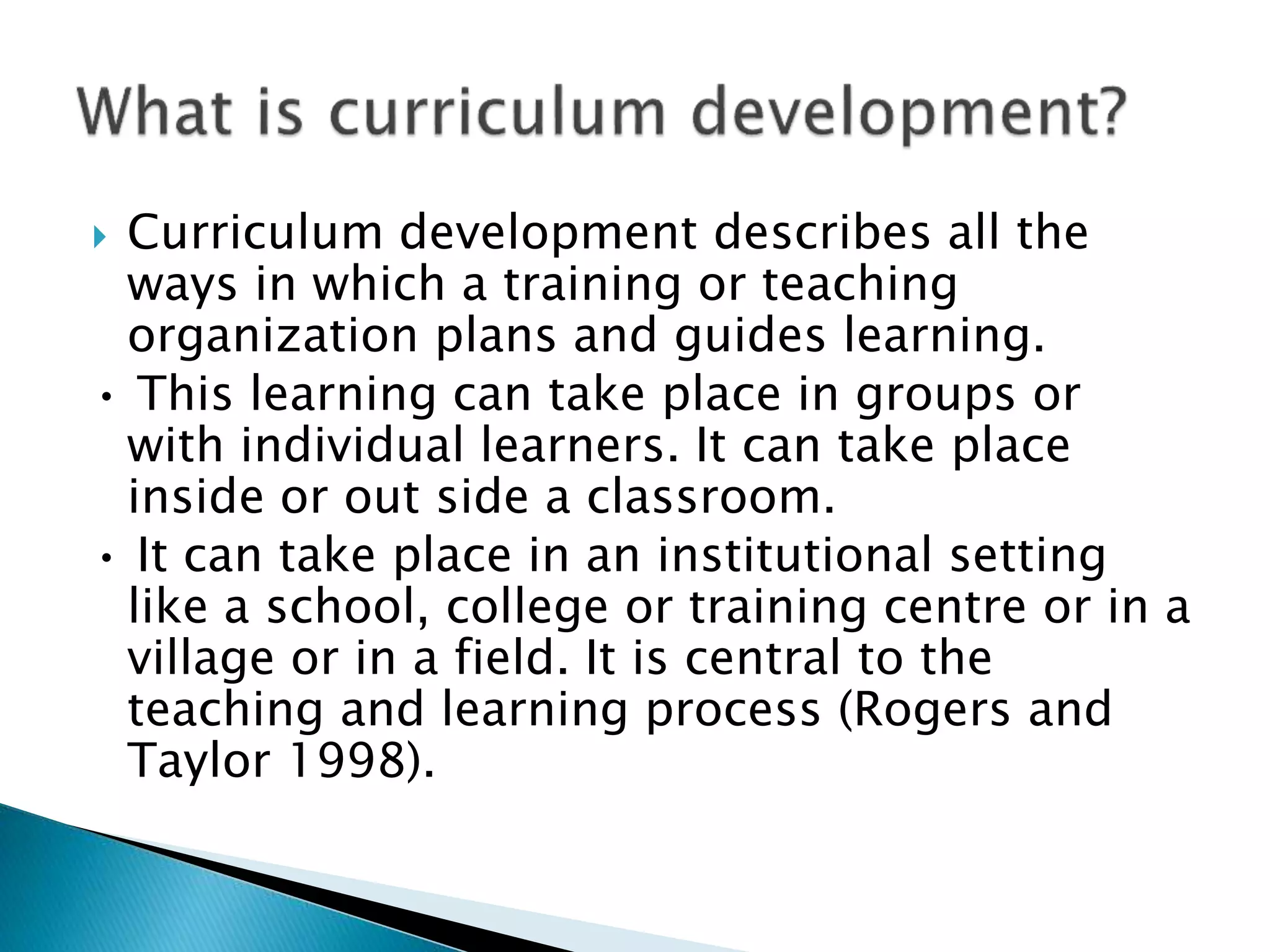  Curriculum development describes all the
ways in which a training or teaching
organization plans and guides learning.
• This learning can take place in groups or
with individual learners. It can take place
inside or out side a classroom.
• It can take place in an institutional setting
like a school, college or training centre or in a
village or in a field. It is central to the
teaching and learning process (Rogers and
Taylor 1998).
 