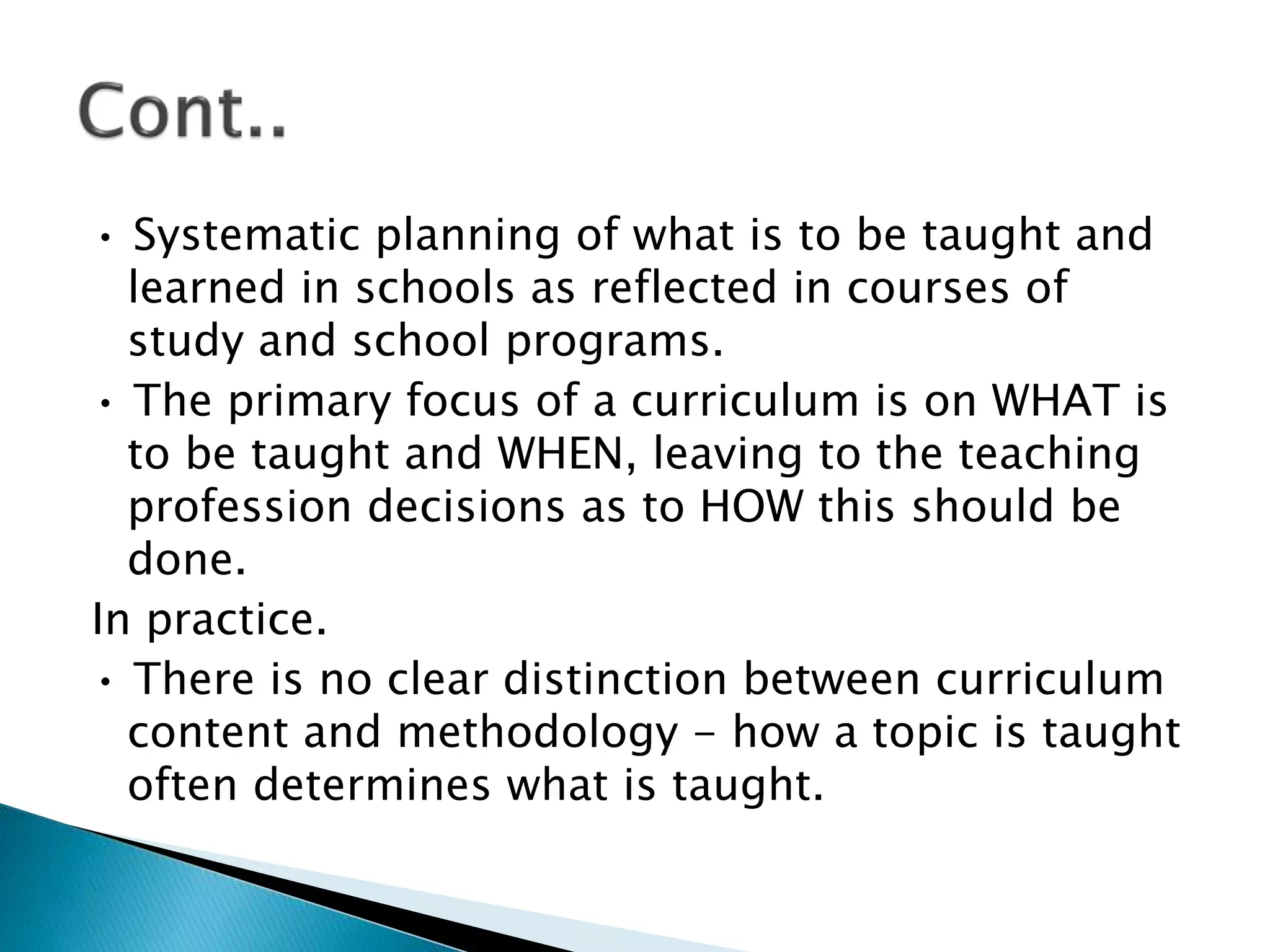 • Systematic planning of what is to be taught and
learned in schools as reflected in courses of
study and school programs.
• The primary focus of a curriculum is on WHAT is
to be taught and WHEN, leaving to the teaching
profession decisions as to HOW this should be
done.
In practice.
• There is no clear distinction between curriculum
content and methodology - how a topic is taught
often determines what is taught.
 