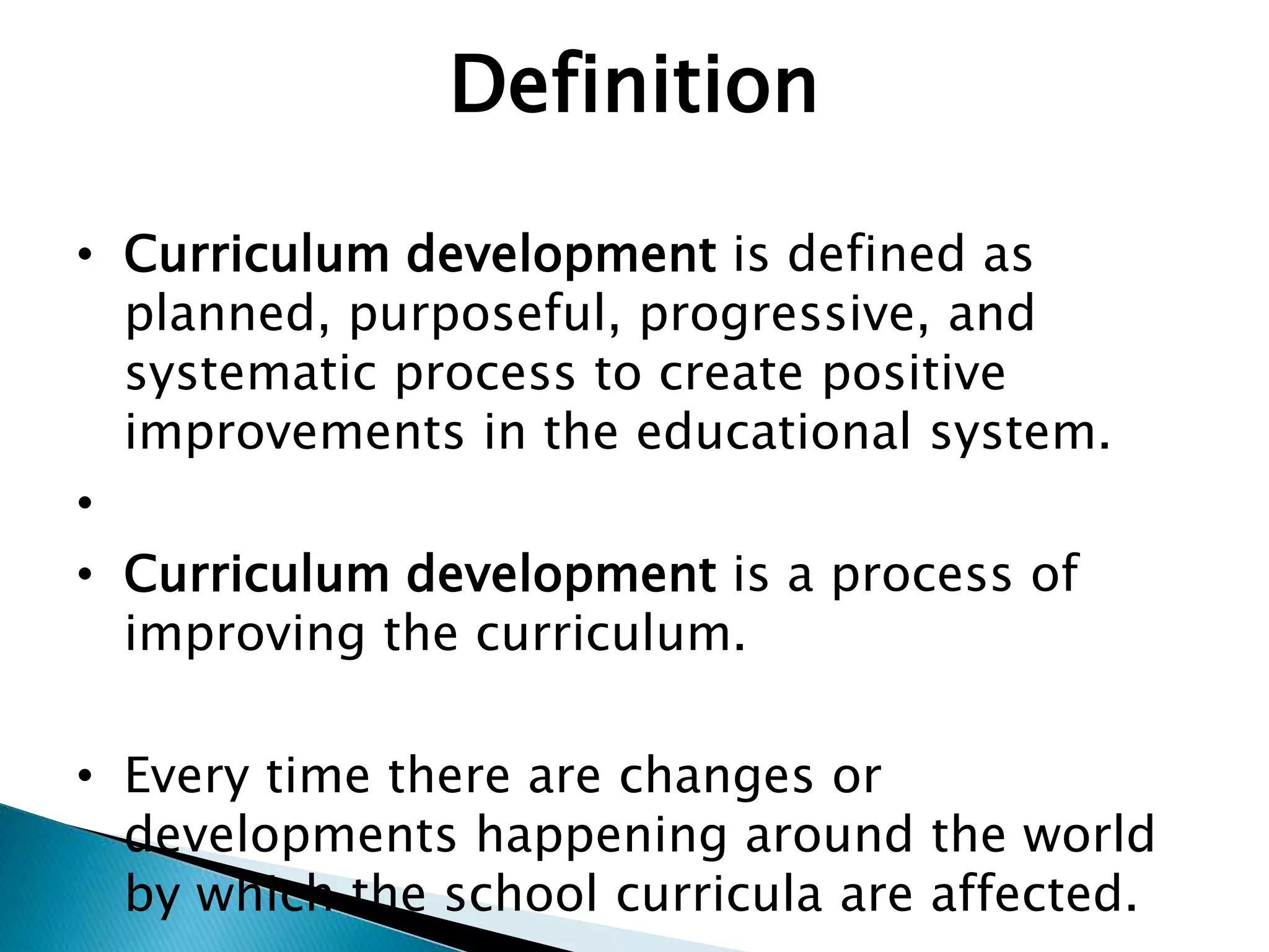 Definition
• Curriculum development is defined as
planned, purposeful, progressive, and
systematic process to create positive
improvements in the educational system.
•
• Curriculum development is a process of
improving the curriculum.
• Every time there are changes or
developments happening around the world
by which the school curricula are affected.
 