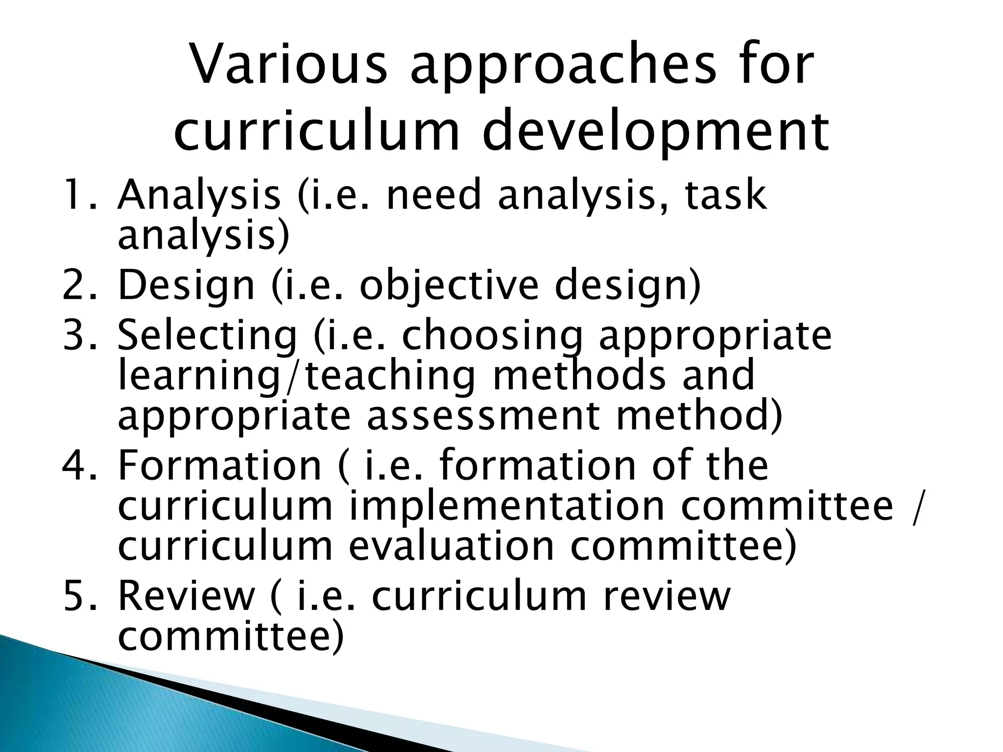 Various approaches for
curriculum development
1. Analysis (i.e. need analysis, task
analysis)
2. Design (i.e. objective design)
3. Selecting (i.e. choosing appropriate
learning/teaching methods and
appropriate assessment method)
4. Formation ( i.e. formation of the
curriculum implementation committee /
curriculum evaluation committee)
5. Review ( i.e. curriculum review
committee)
 
