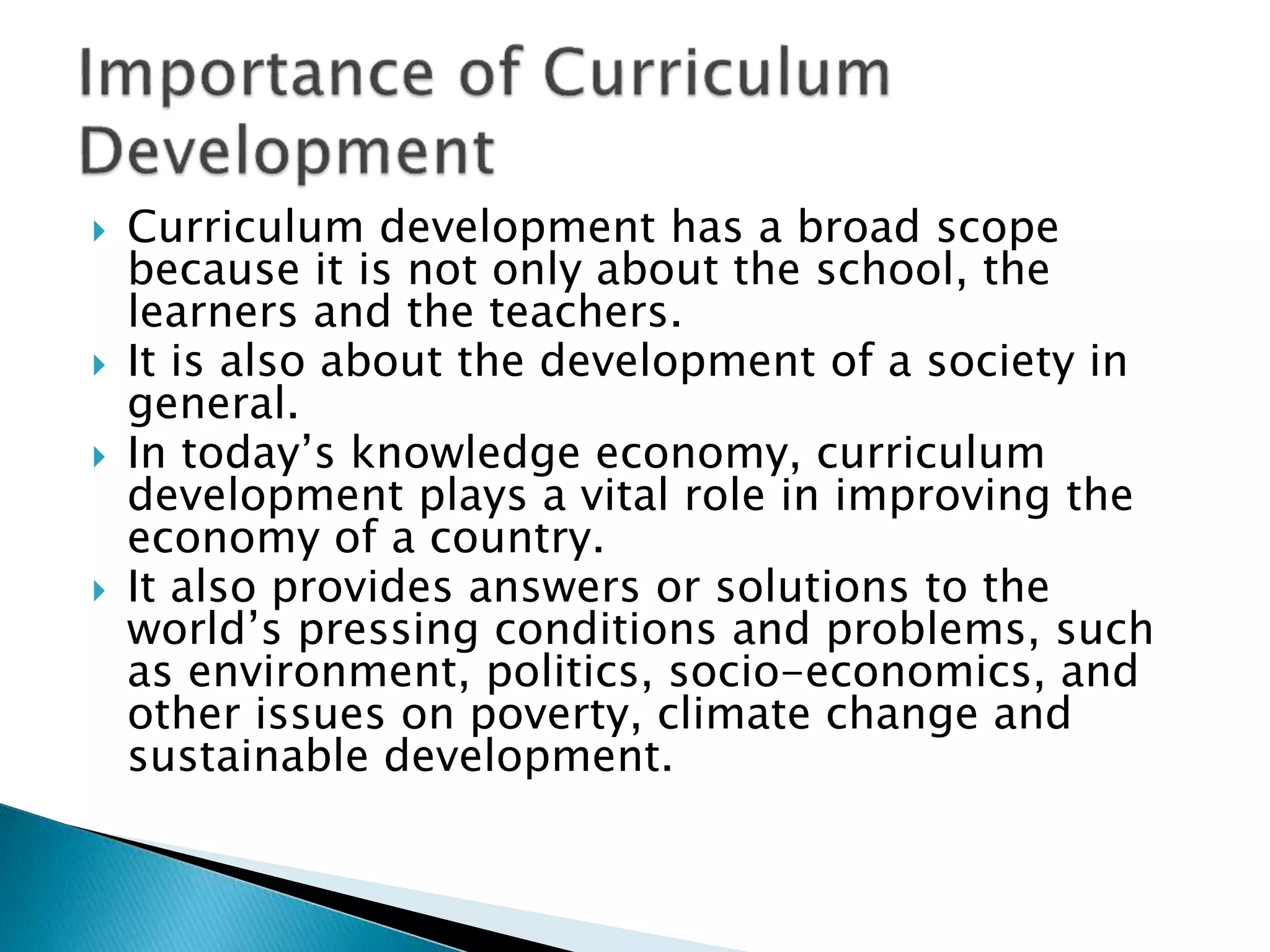  Curriculum development has a broad scope
because it is not only about the school, the
learners and the teachers.
 It is also about the development of a society in
general.
 In today’s knowledge economy, curriculum
development plays a vital role in improving the
economy of a country.
 It also provides answers or solutions to the
world’s pressing conditions and problems, such
as environment, politics, socio-economics, and
other issues on poverty, climate change and
sustainable development.
 