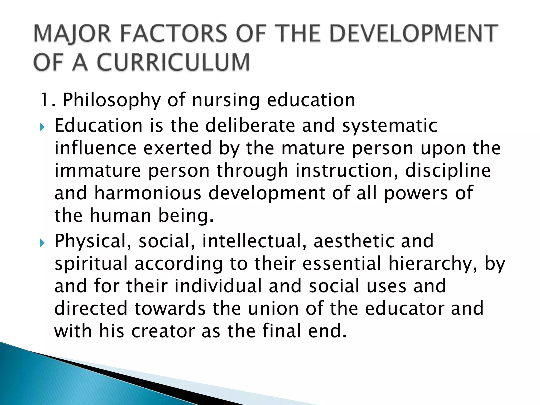 1. Philosophy of nursing education
 Education is the deliberate and systematic
influence exerted by the mature person upon the
immature person through instruction, discipline
and harmonious development of all powers of
the human being.
 Physical, social, intellectual, aesthetic and
spiritual according to their essential hierarchy, by
and for their individual and social uses and
directed towards the union of the educator and
with his creator as the final end.
 