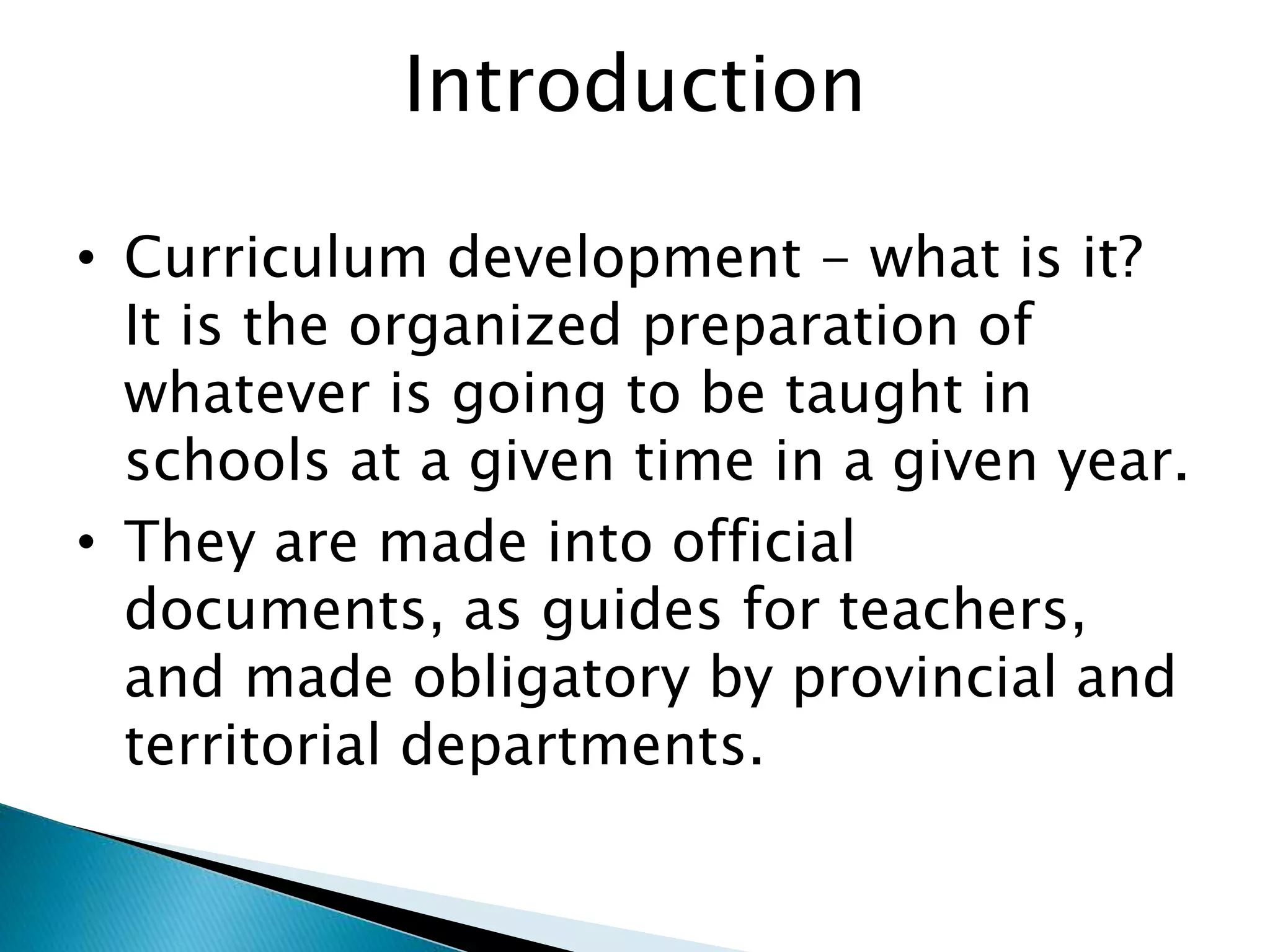 Introduction
• Curriculum development - what is it?
It is the organized preparation of
whatever is going to be taught in
schools at a given time in a given year.
• They are made into official
documents, as guides for teachers,
and made obligatory by provincial and
territorial departments.
 