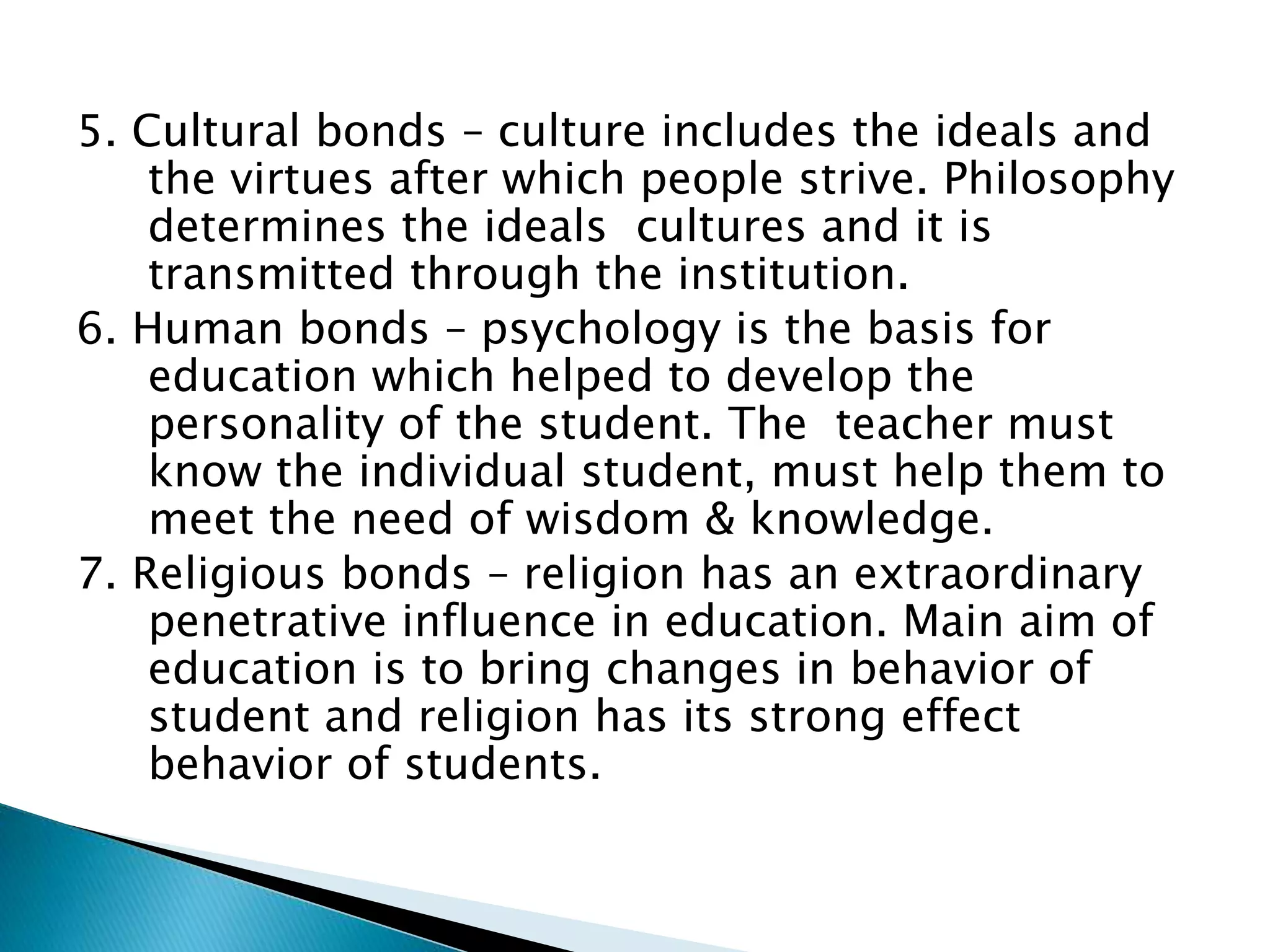 5. Cultural bonds – culture includes the ideals and
the virtues after which people strive. Philosophy
determines the ideals cultures and it is
transmitted through the institution.
6. Human bonds – psychology is the basis for
education which helped to develop the
personality of the student. The teacher must
know the individual student, must help them to
meet the need of wisdom & knowledge.
7. Religious bonds – religion has an extraordinary
penetrative influence in education. Main aim of
education is to bring changes in behavior of
student and religion has its strong effect
behavior of students.
 