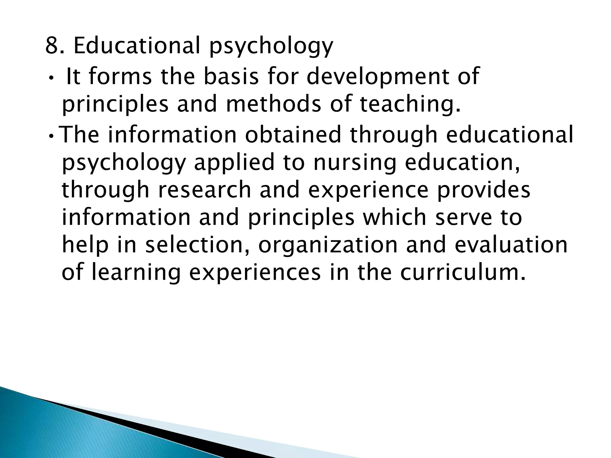 8. Educational psychology
• It forms the basis for development of
principles and methods of teaching.
•The information obtained through educational
psychology applied to nursing education,
through research and experience provides
information and principles which serve to
help in selection, organization and evaluation
of learning experiences in the curriculum.
 