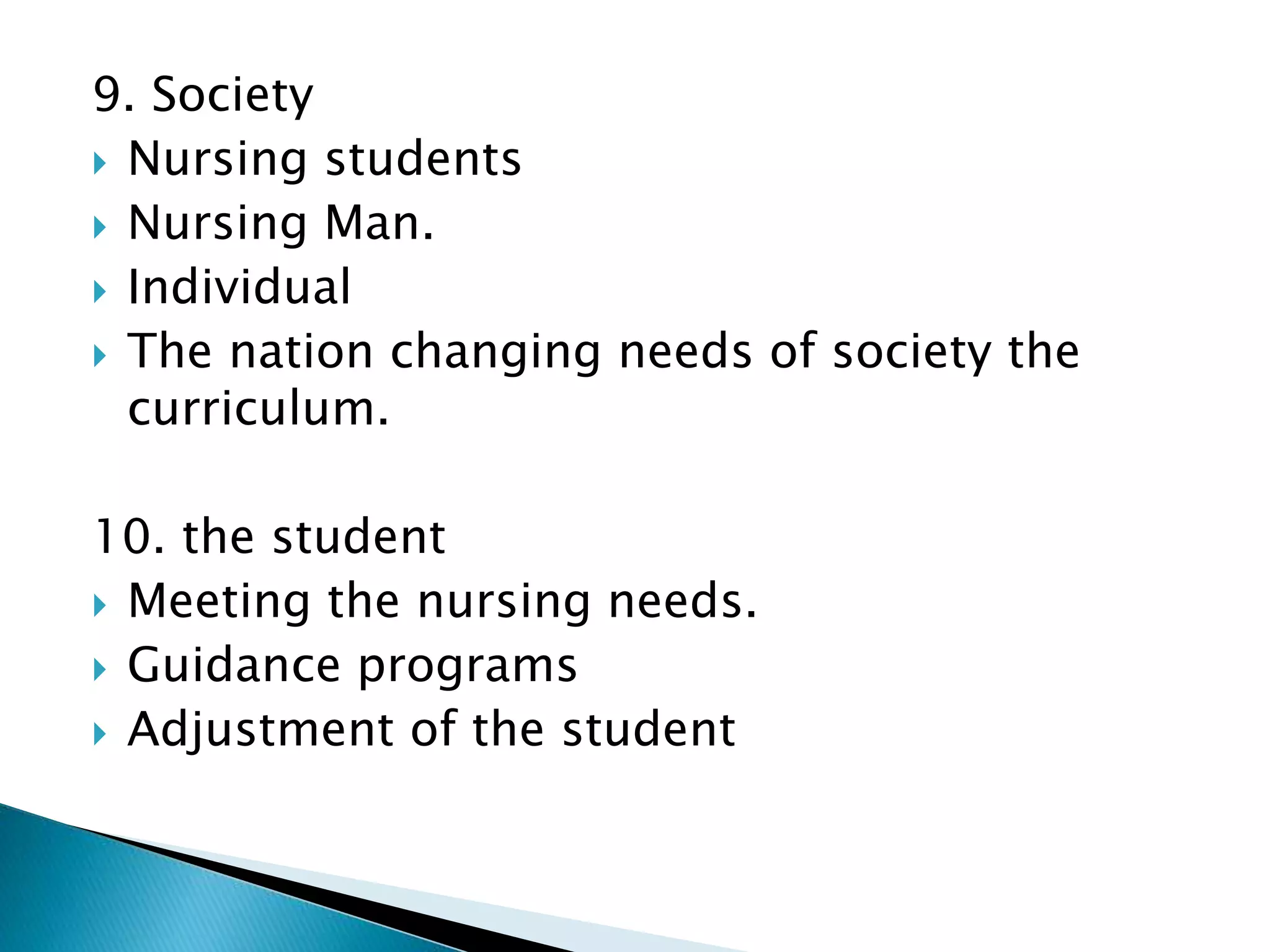 9. Society
 Nursing students
 Nursing Man.
 Individual
 The nation changing needs of society the
curriculum.
10. the student
 Meeting the nursing needs.
 Guidance programs
 Adjustment of the student
 