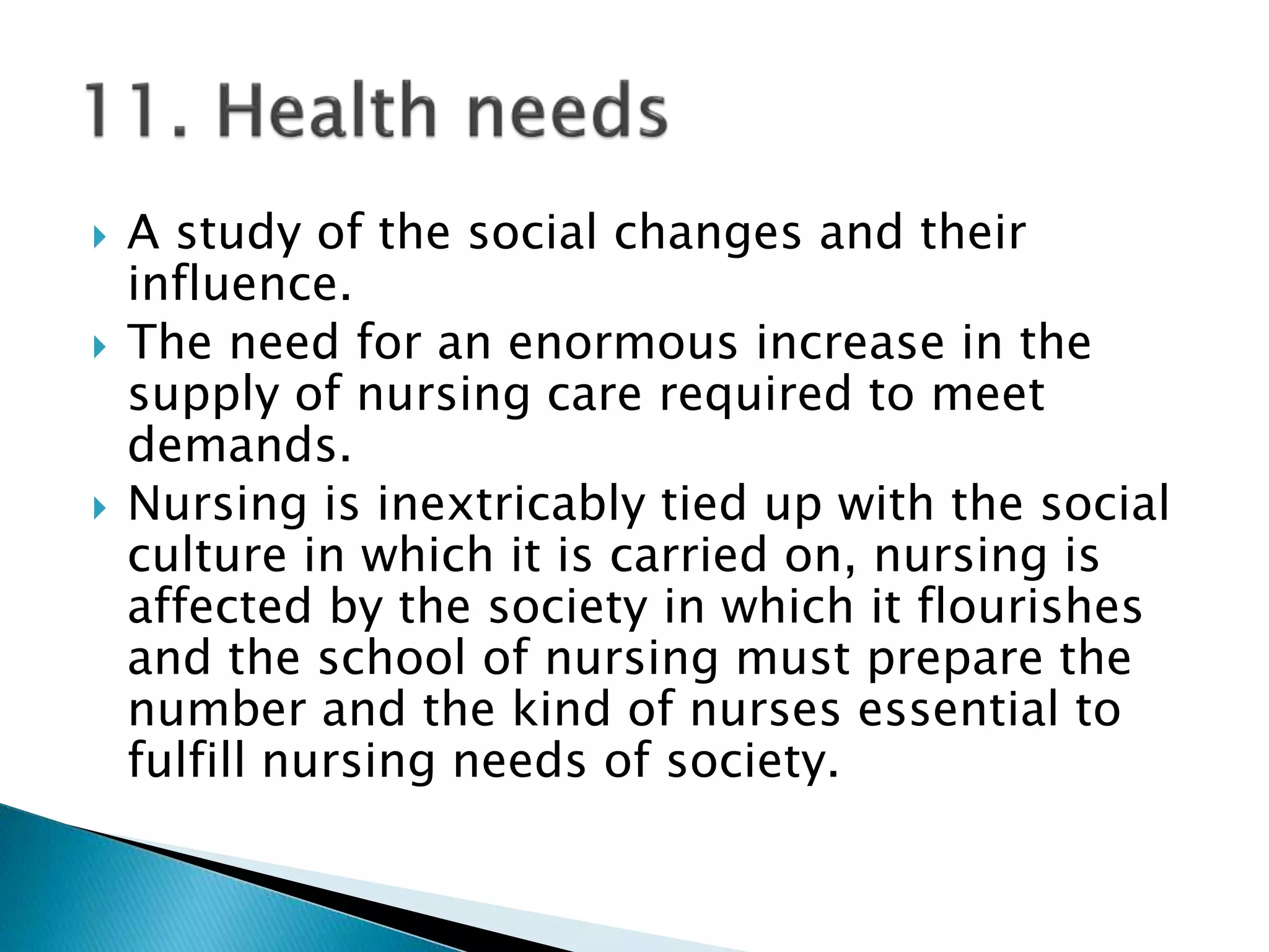  A study of the social changes and their
influence.
 The need for an enormous increase in the
supply of nursing care required to meet
demands.
 Nursing is inextricably tied up with the social
culture in which it is carried on, nursing is
affected by the society in which it flourishes
and the school of nursing must prepare the
number and the kind of nurses essential to
fulfill nursing needs of society.
 