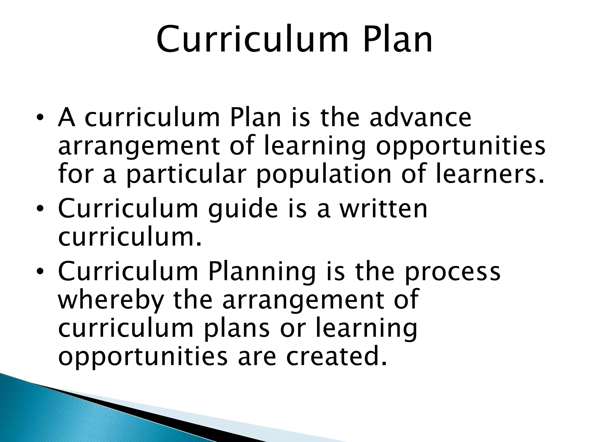 Curriculum Plan
• A curriculum Plan is the advance
arrangement of learning opportunities
for a particular population of learners.
• Curriculum guide is a written
curriculum.
• Curriculum Planning is the process
whereby the arrangement of
curriculum plans or learning
opportunities are created.
 