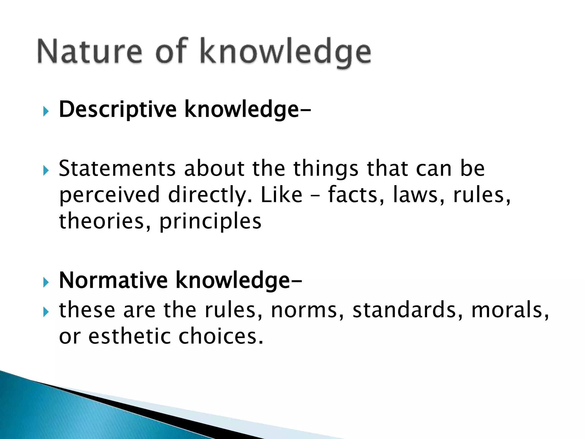  Descriptive knowledge-
 Statements about the things that can be
perceived directly. Like – facts, laws, rules,
theories, principles
 Normative knowledge-
 these are the rules, norms, standards, morals,
or esthetic choices.
 