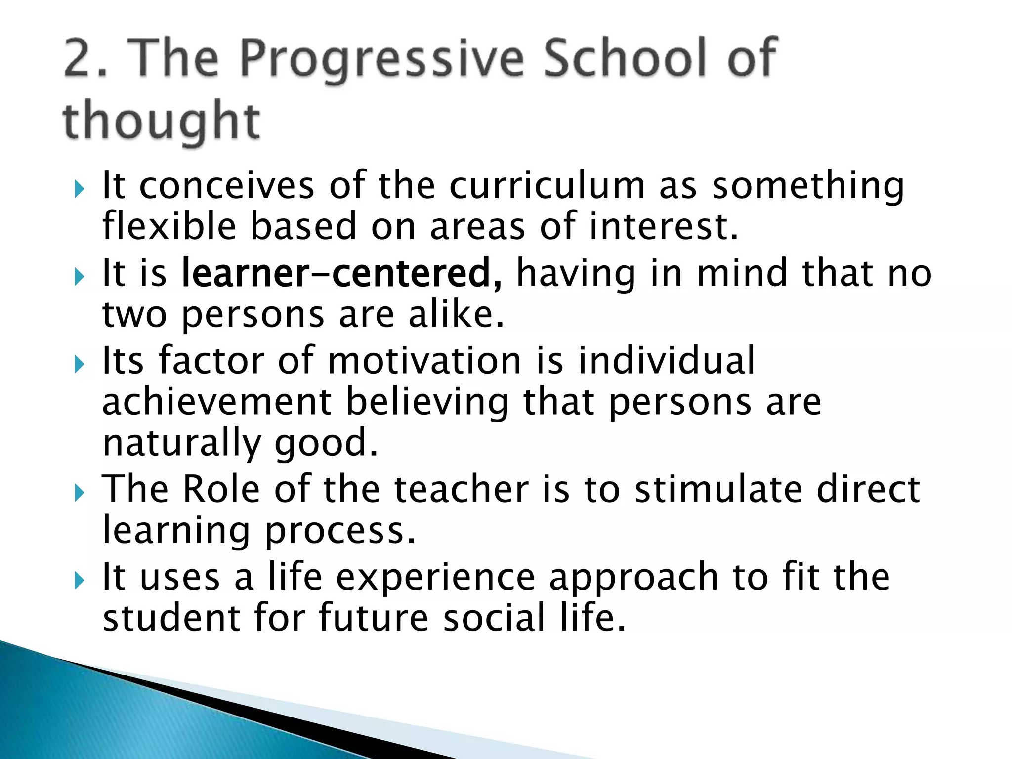  It conceives of the curriculum as something
flexible based on areas of interest.
 It is learner-centered, having in mind that no
two persons are alike.
 Its factor of motivation is individual
achievement believing that persons are
naturally good.
 The Role of the teacher is to stimulate direct
learning process.
 It uses a life experience approach to fit the
student for future social life.
 