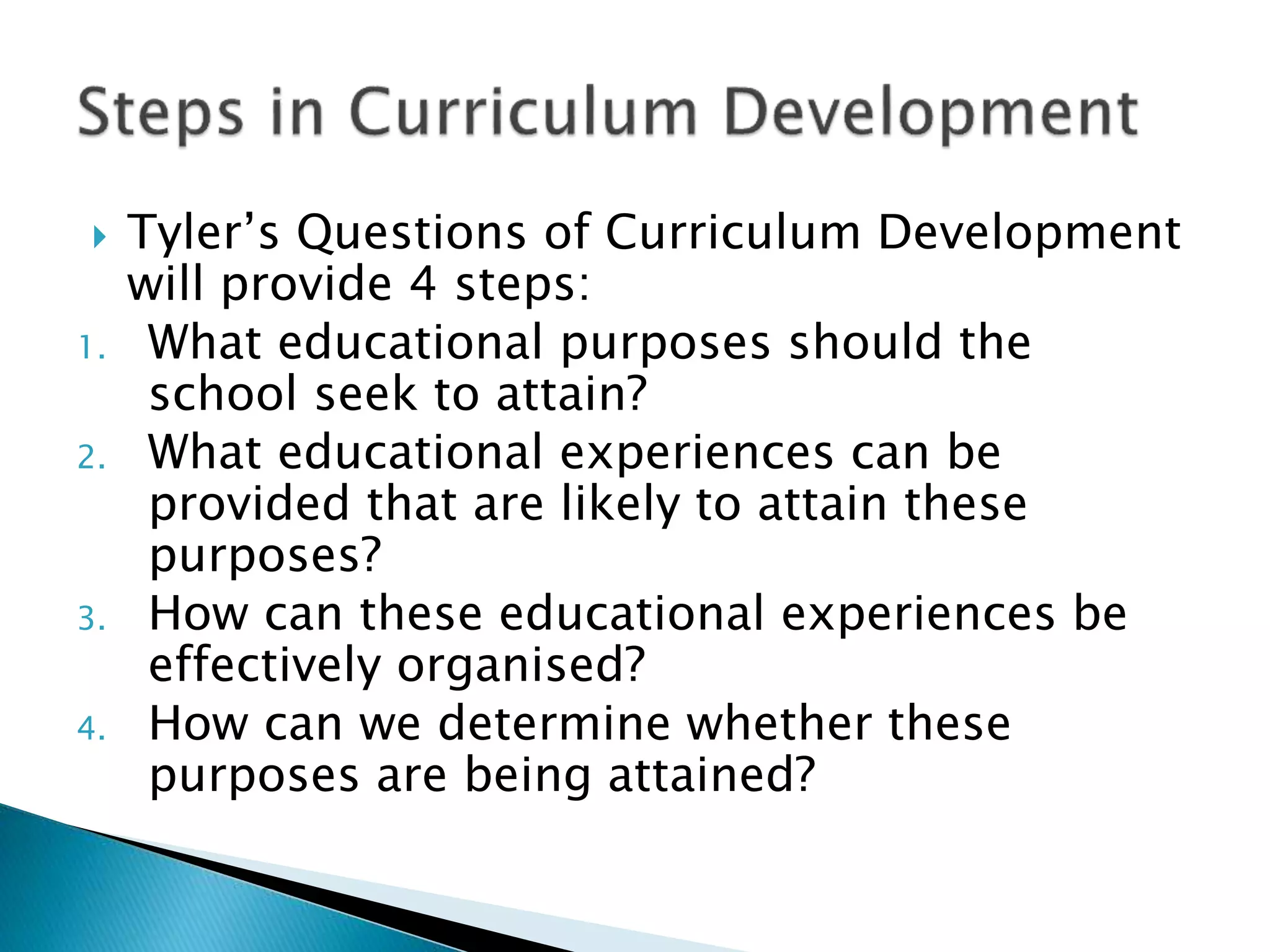  Tyler’s Questions of Curriculum Development
will provide 4 steps:
1. What educational purposes should the
school seek to attain?
2. What educational experiences can be
provided that are likely to attain these
purposes?
3. How can these educational experiences be
effectively organised?
4. How can we determine whether these
purposes are being attained?
 