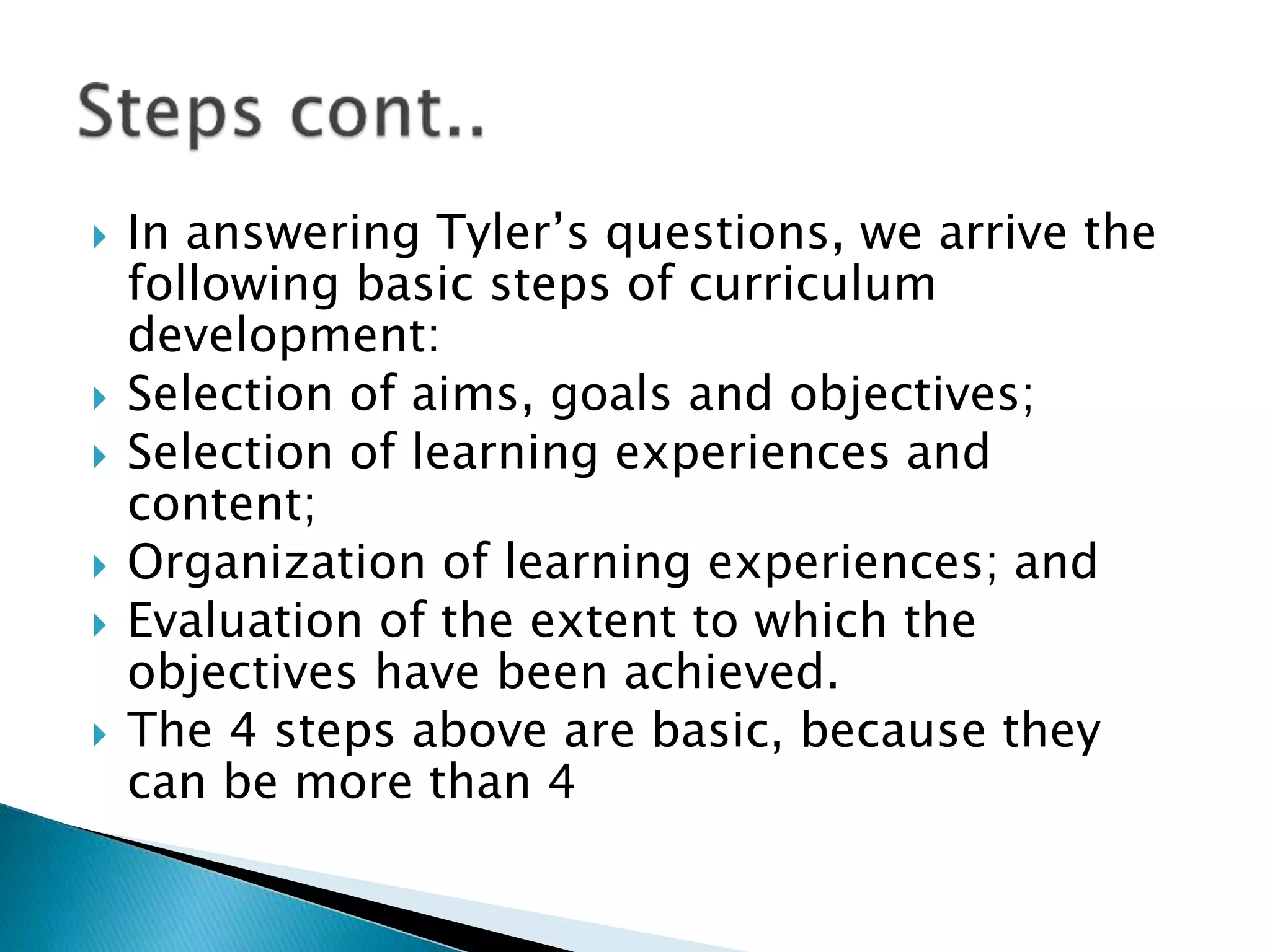 In answering Tyler’s questions, we arrive the
following basic steps of curriculum
development:
 Selection of aims, goals and objectives;
 Selection of learning experiences and
content;
 Organization of learning experiences; and
 Evaluation of the extent to which the
objectives have been achieved.
 The 4 steps above are basic, because they
can be more than 4
 