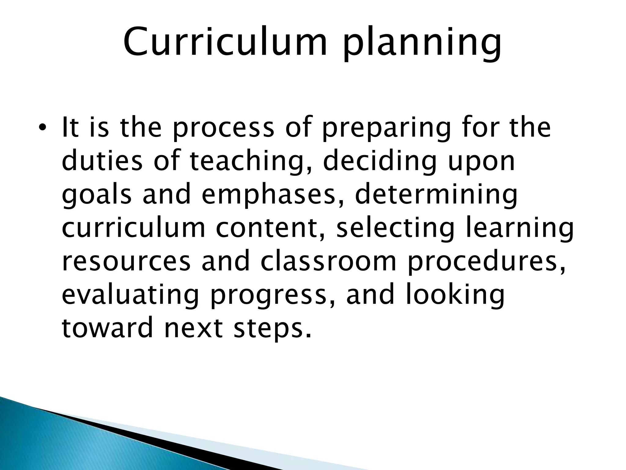 Curriculum planning
• It is the process of preparing for the
duties of teaching, deciding upon
goals and emphases, determining
curriculum content, selecting learning
resources and classroom procedures,
evaluating progress, and looking
toward next steps.
 