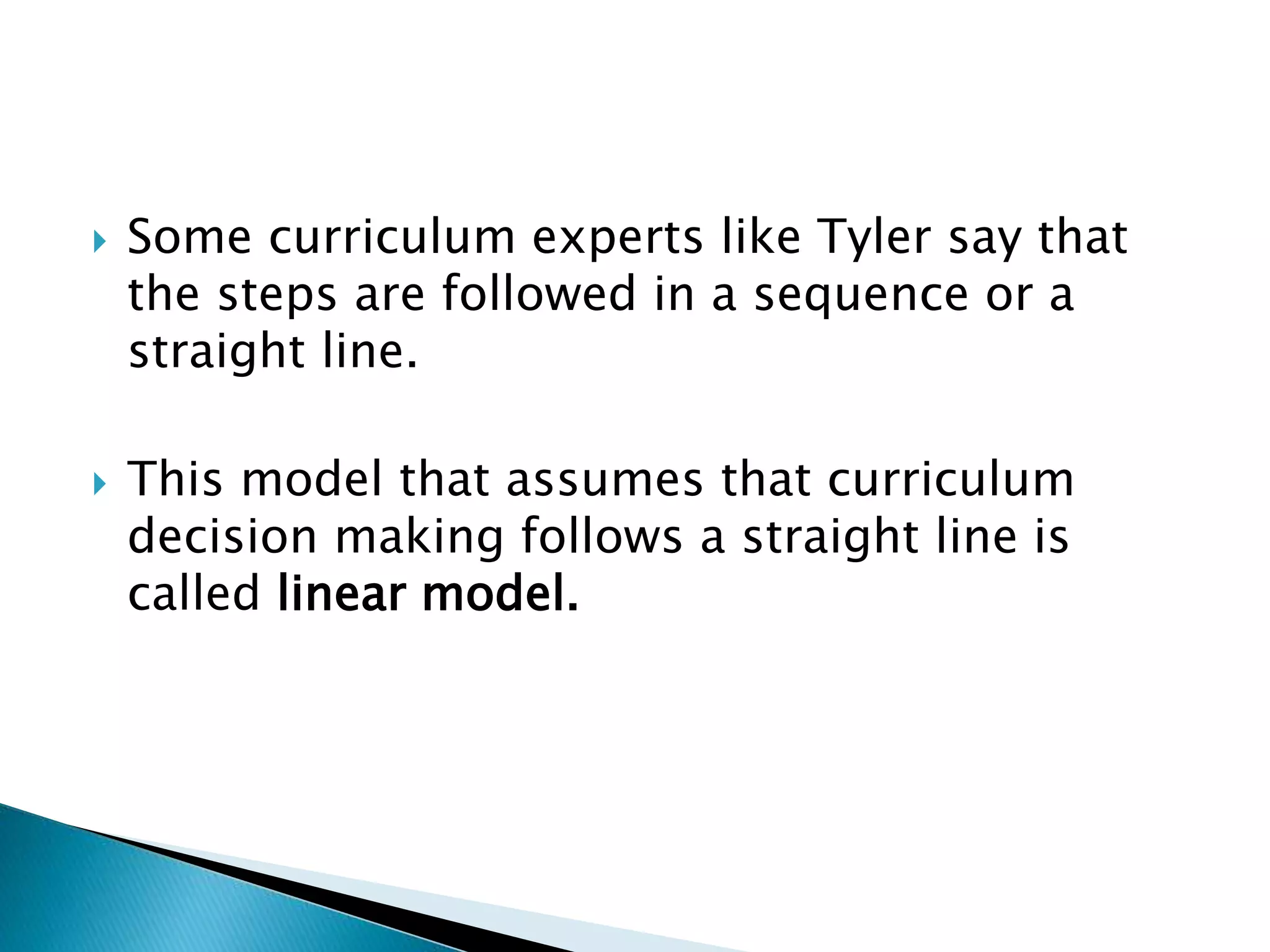  Some curriculum experts like Tyler say that
the steps are followed in a sequence or a
straight line.
 This model that assumes that curriculum
decision making follows a straight line is
called linear model.
 