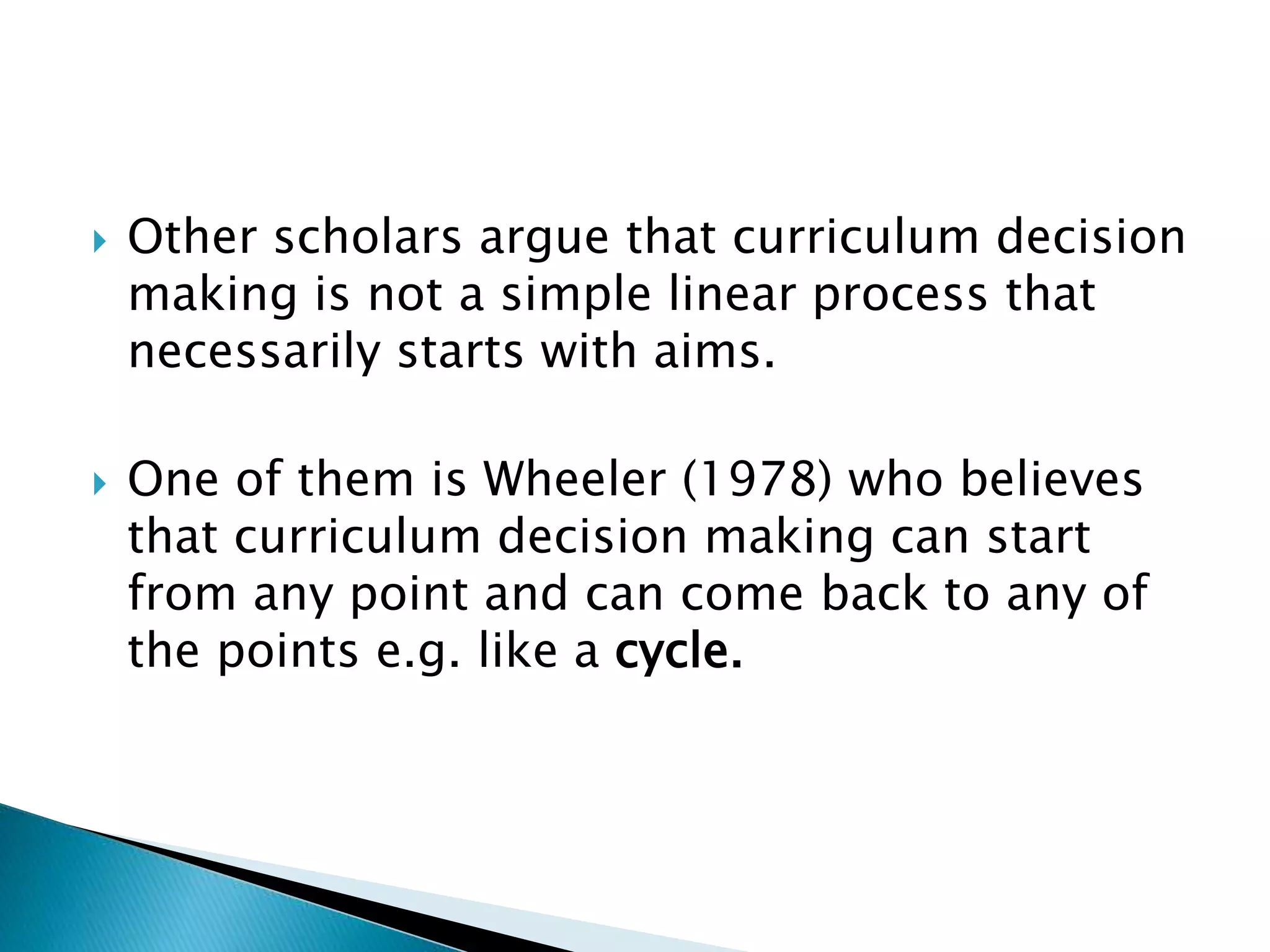  Other scholars argue that curriculum decision
making is not a simple linear process that
necessarily starts with aims.
 One of them is Wheeler (1978) who believes
that curriculum decision making can start
from any point and can come back to any of
the points e.g. like a cycle.
 