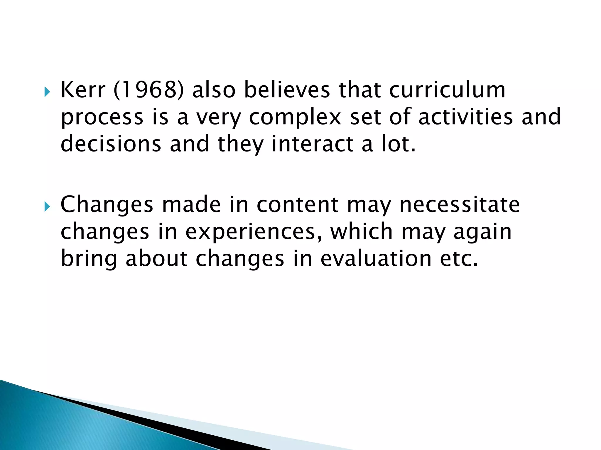  Kerr (1968) also believes that curriculum
process is a very complex set of activities and
decisions and they interact a lot.
 Changes made in content may necessitate
changes in experiences, which may again
bring about changes in evaluation etc.
 