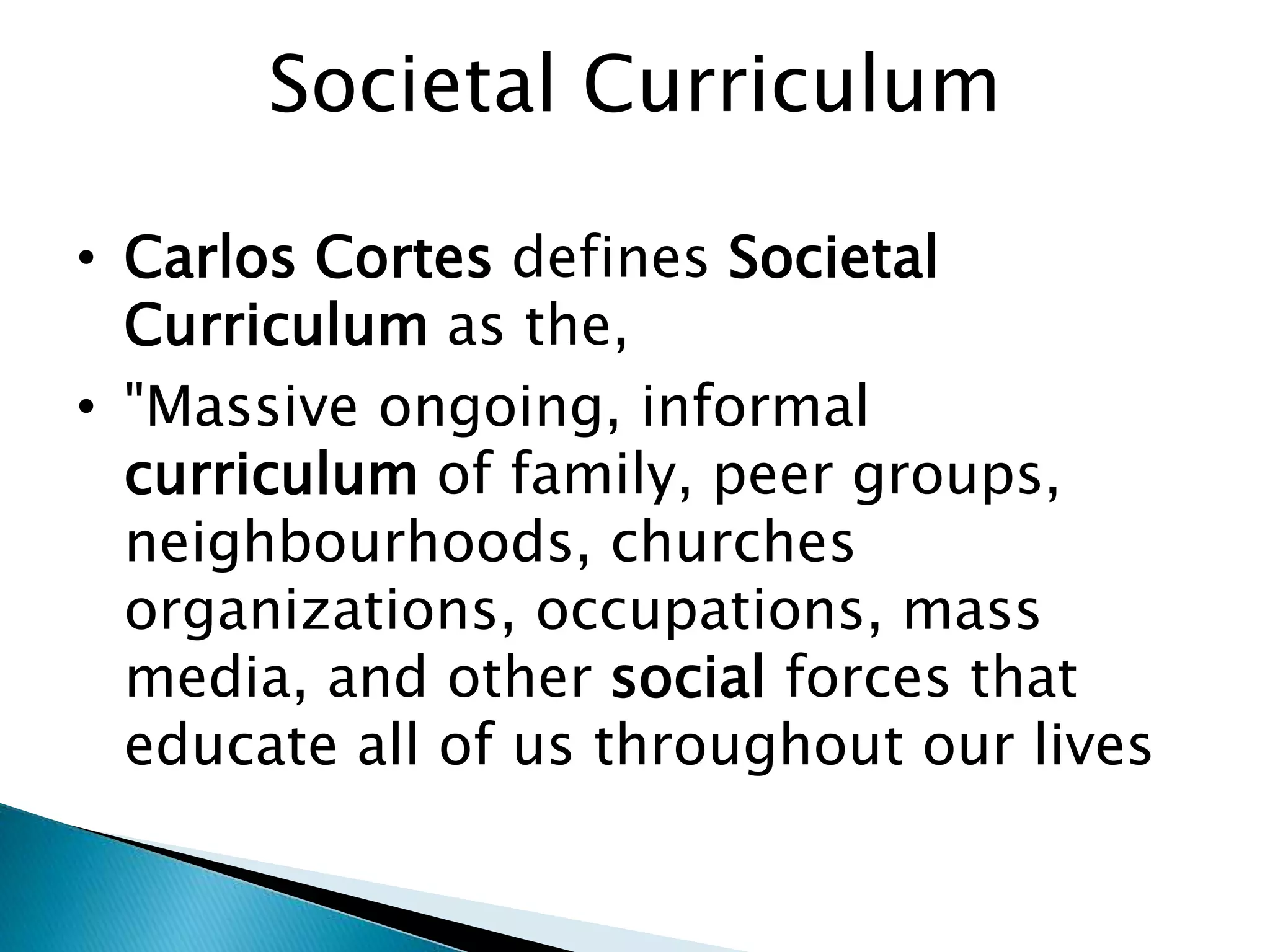 Societal Curriculum
• Carlos Cortes defines Societal
Curriculum as the,
• "Massive ongoing, informal
curriculum of family, peer groups,
neighbourhoods, churches
organizations, occupations, mass
media, and other social forces that
educate all of us throughout our lives
 