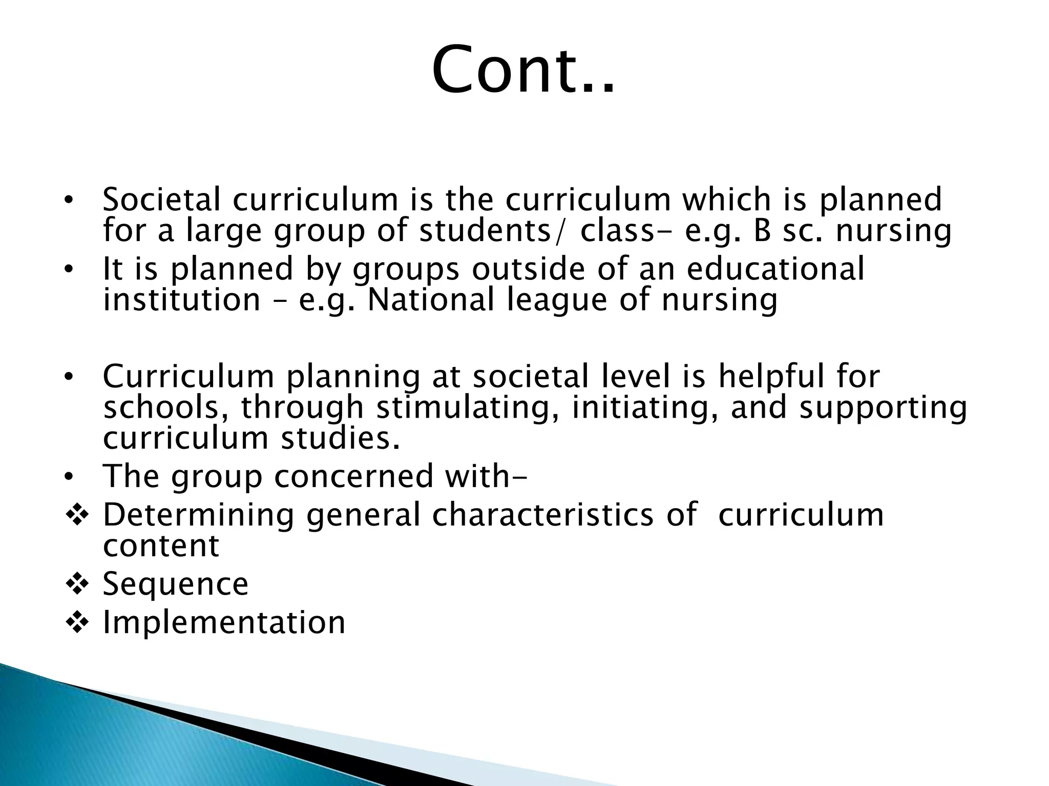Cont..
• Societal curriculum is the curriculum which is planned
for a large group of students/ class- e.g. B sc. nursing
• It is planned by groups outside of an educational
institution – e.g. National league of nursing
• Curriculum planning at societal level is helpful for
schools, through stimulating, initiating, and supporting
curriculum studies.
• The group concerned with-
 Determining general characteristics of curriculum
content
 Sequence
 Implementation
 