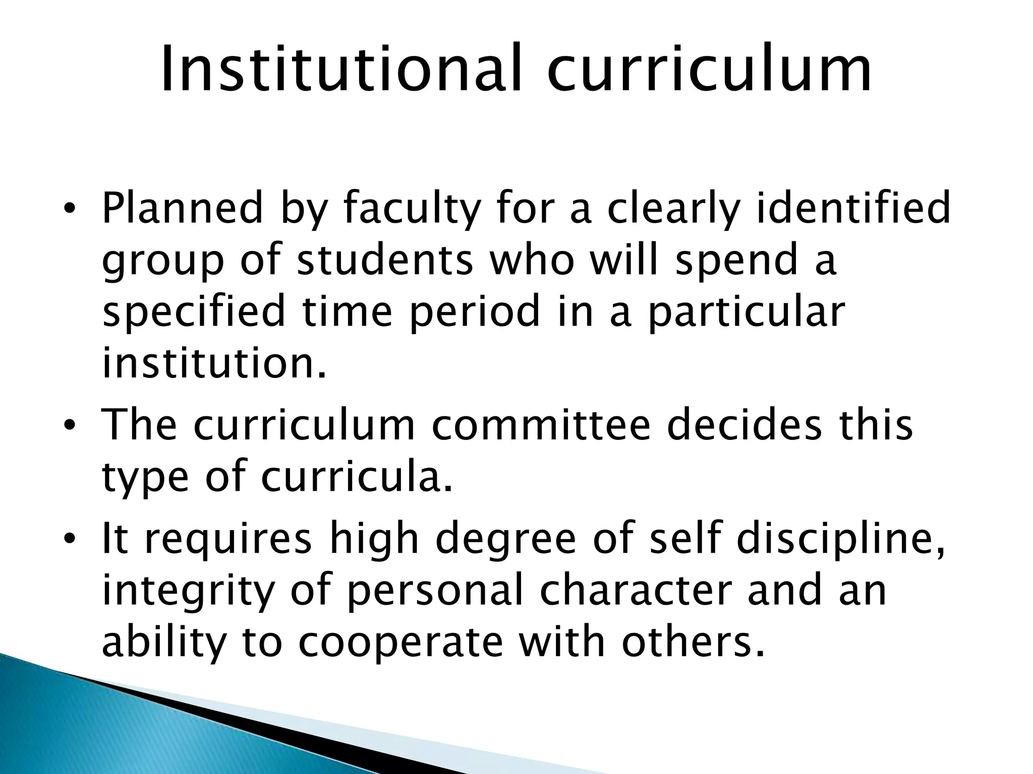 Institutional curriculum
• Planned by faculty for a clearly identified
group of students who will spend a
specified time period in a particular
institution.
• The curriculum committee decides this
type of curricula.
• It requires high degree of self discipline,
integrity of personal character and an
ability to cooperate with others.
 
