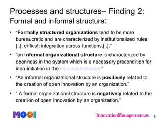 • “Formally structured organizations tend to be more
bureaucratic and are characterized by institutionalized rules,
[..], difficult integration across functions,[..].”
• “an informal organizational structure is characterized by
openness in the system which is a necessary precondition for
idea initiation in the innovation process“
• “An informal organizational structure is positively related to
the creation of open innovation by an organization.”
• ” A formal organizational structure is negatively related to the
creation of open innovation by an organization.”
9
Processes and structures– Finding 2:
Formal and informal structure:
 