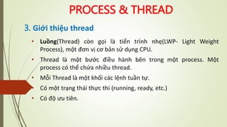 PROCESS & THREAD
3. Giới thiệu thread
• Luồng(Thread) còn gọi là tiến trình nhẹ(LWP- Light Weight
Process), một đơn vị cơ bản sử dụng CPU.
• Thread là một bước điều hành bên trong một process. Một
process có thể chứa nhiều thread.
• Mỗi Thread là một khối các lệnh tuần tự.
• Có một trạng thái thực thi (running, ready, etc.)
• Có độ ưu tiên.
 