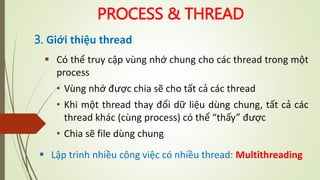 PROCESS & THREAD
3. Giới thiệu thread
 Có thể truy cập vùng nhớ chung cho các thread trong một
process
• Vùng nhớ được chia sẽ cho tất cả các thread
• Khi một thread thay đổi dữ liệu dùng chung, tất cả các
thread khác (cùng process) có thể “thấy” được
• Chia sẽ file dùng chung
 Lập trình nhiều công việc có nhiều thread: Multithreading
 