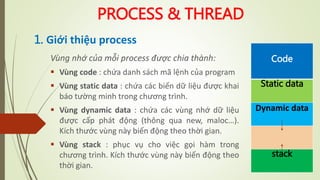PROCESS & THREAD
1. Giới thiệu process
Vùng nhớ của mỗi process được chia thành:
 Vùng code : chứa danh sách mã lệnh của program
 Vùng static data : chứa các biến dữ liệu được khai
báo tường minh trong chương trình.
 Vùng dynamic data : chứa các vùng nhớ dữ liệu
được cấp phát động (thông qua new, maloc…).
Kích thước vùng này biến động theo thời gian.
 Vùng stack : phục vụ cho việc gọi hàm trong
chương trình. Kích thước vùng này biến động theo
thời gian.
Code
Static data
Dynamic data
stack
 