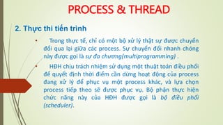 PROCESS & THREAD
• Trong thực tế, chỉ có một bộ xử lý thật sự được chuyển
đổi qua lại giữa các process. Sự chuyển đổi nhanh chóng
này được gọi là sự đa chương(multiprogramming) .
• HĐH chịu trách nhiệm sử dụng một thuật toán điều phối
để quyết định thời điểm cần dừng hoạt động của process
đang xử lý để phục vụ một process khác, và lựa chọn
process tiếp theo sẽ được phục vụ. Bộ phận thực hiện
chức năng này của HĐH được gọi là bộ điều phối
(scheduler).
2. Thực thi tiến trình
 