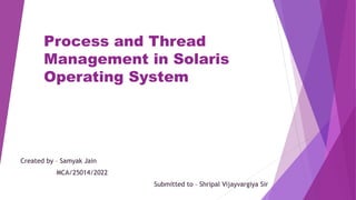 Process and Thread
Management in Solaris
Operating System
Created by – Samyak Jain
MCA/25014/2022
Submitted to – Shripal Vijayvargiya Sir
 