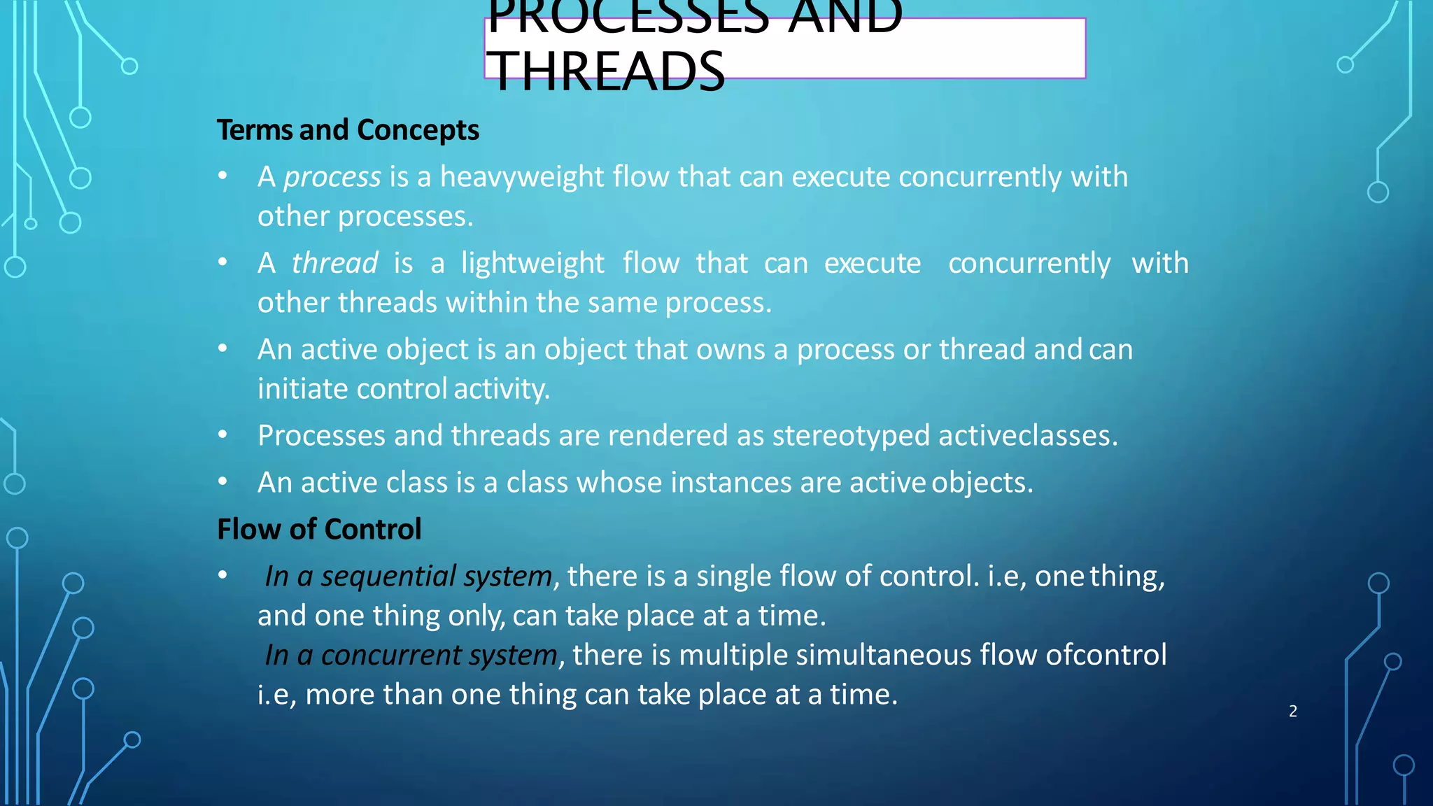 2
Terms and Concepts
• A process is a heavyweight flow that can execute concurrently with
other processes.
• A thread is a lightweight flow that can execute concurrently with
other threads within the same process.
• An active object is an object that owns a process or thread andcan
initiate controlactivity.
• Processes and threads are rendered as stereotyped activeclasses.
• An active class is a class whose instances are activeobjects.
Flow of Control
• In a sequential system, there is a single flow of control. i.e, onething,
and one thing only, can take place at a time.
In a concurrent system, there is multiple simultaneous flow ofcontrol
i.e, more than one thing can take place at a time.
PROCESSES AND
THREADS
 